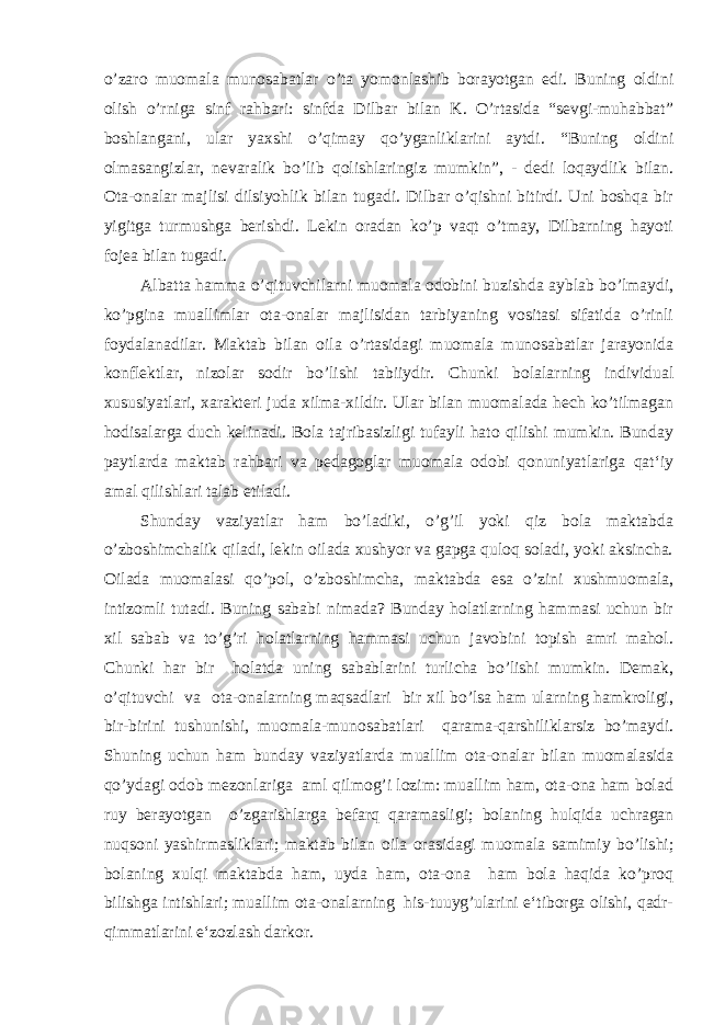 o’zaro muomala munosabatlar o’ta yomonlashib borayotgan edi. Buning oldini olish o’rniga sinf rahbari: sinfda Dilbar bilan K. O’rtasida “sevgi-muhabbat” boshlangani, ular yaxshi o’qimay qo’yganliklarini aytdi. “Buning oldini olmasangizlar, nevaralik bo’lib qolishlaringiz mumkin”, - dedi loqaydlik bilan. Ota-onalar majlisi dilsiyohlik bilan tugadi. Dilbar o’qishni bitirdi. Uni boshqa bir yigitga turmushga berishdi. Lekin oradan ko’p vaqt o’tmay, Dilbarning hayoti fojea bilan tugadi. Albatta hamma o’qituvchilarni muomala odobini buzishda ayblab bo’lmaydi, ko’pgina muallimlar ota-onalar majlisidan tarbiyaning vositasi sifatida o’rinli foydalanadilar. Maktab bilan oila o’rtasidagi muomala munosabatlar jarayonida konflektlar, nizolar sodir bo’lishi tabiiydir. Chunki bolalarning individual xususiyatlari, xarakteri juda xilma-xildir. Ular bilan muomalada hech ko’tilmagan hodisalarga duch kelinadi. Bola tajribasizligi tufayli hato qilishi mumkin. Bunday paytlarda maktab rahbari va pedagoglar muomala odobi qonuniyatlariga qat‘iy amal qilishlari talab etiladi. Shunday vaziyatlar ham bo’ladiki, o’g’il yoki qiz bola maktabda o’zboshimchalik qiladi, lekin oilada xushyor va gapga quloq soladi, yoki aksincha. Oilada muomalasi qo’pol, o’zboshimcha, maktabda esa o’zini xushmuomala, intizomli tutadi. Buning sababi nimada? Bunday holatlarning hammasi uchun bir xil sabab va to’g’ri holatlarning hammasi uchun javobini topish amri mahol. Chunki har bir holatda uning sabablarini turlicha bo’lishi mumkin. Demak, o’qituvchi va ota-onalarning maqsadlari bir xil bo’lsa ham ularning hamkroligi, bir-birini tushunishi, muomala-munosabatlari qarama-qarshiliklarsiz bo’maydi. Shuning uchun ham bunday vaziyatlarda muallim ota-onalar bilan muomalasida qo’ydagi odob mezonlariga aml qilmog’i lozim: muallim ham, ota-ona ham bolad ruy berayotgan o’zgarishlarga befarq qaramasligi; bolaning hulqida uchragan nuqsoni yashirmasliklari; maktab bilan oila orasidagi muomala samimiy bo’lishi; bolaning xulqi maktabda ham, uyda ham, ota-ona ham bola haqida ko’proq bilishga intishlari; muallim ota-onalarning his-tuuyg’ularini e‘tiborga olishi, qadr- qimmatlarini e‘zozlash darkor. 