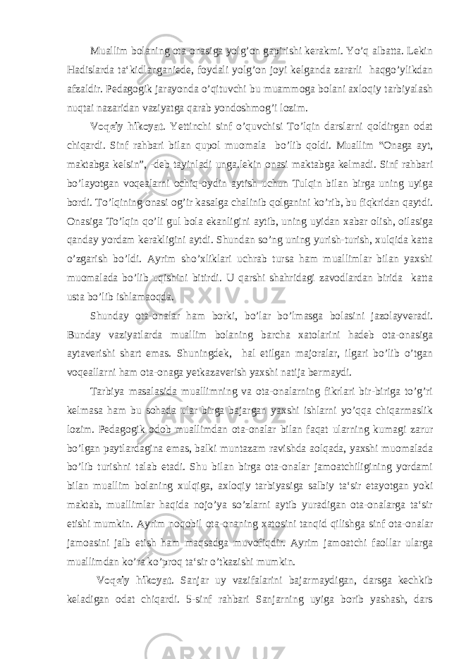 Muallim bolaning ota-onasiga yolg’on gapirishi kerakmi. Yo’q albatta. Lekin Hadislarda ta‘kidlanganiede, foydali yolg’on joyi kelganda zararli haqgo’ylikdan afzaldir. Pedagogik jarayonda o’qituvchi bu muammoga bolani axloqiy tarbiyalash nuqtai nazaridan vaziyatga qarab yondoshmog’i lozim. Voqeiy hikoyat . Yettinchi sinf o’quvchisi To’lqin darslarni qoldirgan odat chiqardi. Sinf rahbari bilan qupol muomala bo’lib qoldi. Muallim “Onaga ayt, maktabga kelsin”, -deb tayinladi unga.lekin onasi maktabga kelmadi. Sinf rahbari bo’layotgan voqealarni ochiq-oydin aytish uchun Tulqin bilan birga uning uyiga bordi. To’lqining onasi og’ir kasalga chalinib qolganini ko’rib, bu fiqkridan qaytdi. Onasiga To’lqin qo’li gul bola ekanligini aytib, uning uyidan xabar olish, oilasiga qanday yordam kerakligini aytdi. Shundan so’ng uning yurish-turish, xulqida katta o’zgarish bo’ldi. Ayrim sho’xliklari uchrab tursa ham muallimlar bilan yaxshi muomalada bo’lib uqishini bitirdi. U qarshi shahridagi zavodlardan birida katta usta bo’lib ishlamaoqda. Shunday ota-onalar ham borki, bo’lar bo’lmasga bolasini jazolayveradi. Bunday vaziyatlarda muallim bolaning barcha xatolarini hadeb ota-onasiga aytaverishi shart emas. Shuningdek, hal etilgan majoralar, ilgari bo’lib o’tgan voqeallarni ham ota-onaga yetkazaverish yaxshi natija bermaydi. Tarbiya masalasida muallimning va ota-onalarning fikrlari bir-biriga to’g’ri kelmasa ham bu sohada ular birga bajargan yaxshi ishlarni yo’qqa chiqarmaslik lozim. Pedagogik odob muallimdan ota-onalar bilan faqat ularning kumagi zarur bo’lgan paytlardagina emas, balki muntazam ravishda aolqada, yaxshi muomalada bo’lib turishni talab etadi. Shu bilan birga ota-onalar jamoatchiligining yordami bilan muallim bolaning xulqiga, axloqiy tarbiyasiga salbiy ta‘sir etayotgan yoki maktab, muallimlar haqida nojo’ya so’zlarni aytib yuradigan ota-onalarga ta‘sir etishi mumkin. Ayrim noqobil ota-onaning xatosini tanqid qilishga sinf ota-onalar jamoasini jalb etish ham maqsadga muvofiqdir. Ayrim jamoatchi faollar ularga muallimdan ko’ra ko’proq ta‘sir o’tkazishi mumkin. Voqeiy hikoyat . Sanjar uy vazifalarini bajarmaydigan, darsga kechkib keladigan odat chiqardi. 5-sinf rahbari Sanjarning uyiga borib yashash, dars 