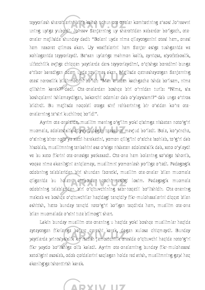 tayyorlash sharoitlarini bilib kelish uchun ota-onalar komitetining a‘zosi Jo’raevni uning uyiga yubordi. Jo’raev Sanjarning uy sharoitidan xabardor bo’lgach, ota- onalar majlisida shunday dedi: “Bolani uyda nima qilayotganini otasi ham, onasi ham nazorat qilmas ekan. Uy vazifalarini ham Sanjar esiga tushganida va xohlaganida tayyorlaydi. Ba‘zan uylariga mehmon kelib, ayniqsa, ziyofatbozlik, ulfatchilik avjiga chiqqan paytlarda dars tayyorlaydimi, o’qishga boradimi-bunga e‘tibor beradigan odam uyda topilmas ekan. Majlisda qatnashayotgan Sanjarning otasi norozilik bildirmoqchi bo’ldi: “Men ertadan kechgacha ishda bo’lsam, nima qilishim kerak?”-dedi. Ota-onalardan boshqa biri o’rnidan turib: “Nima, siz boshqalarni ishlamaydigan, bekorchi odamlar deb o’ylaysizmi?”-deb unga e‘tiroz bildirdi. Bu majlisda noqobil otaga sinf rahbarining bir o’zidan ko’ra ota- onalarning ta‘siri kuchliroq bo’ldi”. Ayrim ota-onalarda, muallim mening o’g’lim yoki qizimga nisbatan noto’g’ri muomala, adolatsizlik qilyapti, degan taassurot mavjud bo’ladi. Bola, ko’pincha, o’zining biror nojo’ya xatti-harakatini, yomon qilig’ini o’zicha izohlab, to’g’ri deb hisoblab, muallimning tanbehini esa o’ziga nisbatan adolatsizlik deb, xato o’ylaydi va bu xato fikrini ota-onasiga yetkazadi. Ota-ona ham bolaning so’ziga ishonib, voqea nima ekanligini aniqlamay, muallimni yomonlash yo’liga o’tadi. Pedagogik odobning talablaridan biri shundan iboratki, muallim ota-onalar bilan muomala qilganida bu holatni e‘tibordan qochirmasligi lozim. Pedagogik muomala odobining talablaridan biri o’qituvchining sabr-toqatli bo’lishidir. Ota-onaning maktab va boshqa o’qituvchilar haqidagi tanqidiy fikr-mulohazalarini diqqat bilan eshitish, hatto bunday tanqid noto’g’ri bo’lgan taqdirda ham, muallim ota-ona bilan muomalada o’zini tuta bilmog’i shart. Lekin bunday muallim ota-onaning u haqida yoki boshqa muallimlar haqida aytayotgan fikrlariga befarq qarashi kerak, degan xulosa chiqmaydi. Bunday paytlarda printsipsizlik ko’rsatish jamoatchilik orasida o’qituvchi haqida noto’g’ri fikr paydo bo’lishiga olib keladi. Ayrim ota-onalarning bunday fikr-mulohazasi xatoligini asoslab, odob qoidalarini saqlagan holda rad etish, muallimning gapi haq ekanligiga ishontirish kerak. 