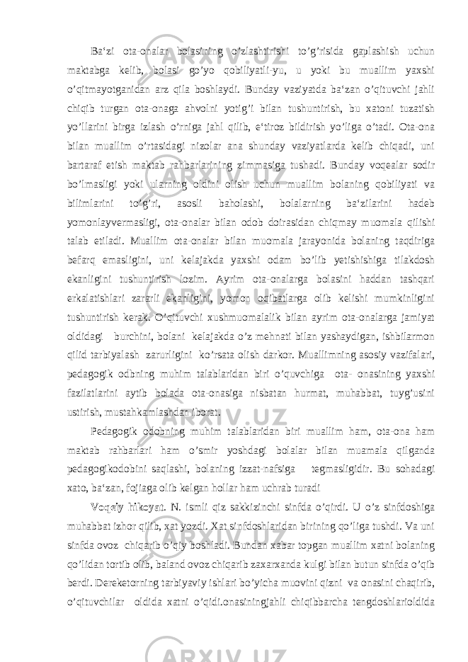 Ba‘zi ota-onalar bolasining o’zlashtirishi to’g’risida gaplashish uchun maktabga kelib, bolasi go’yo qobiliyatli-yu, u yoki bu muallim yaxshi o’qitmayotganidan arz qila boshlaydi. Bunday vaziyatda ba‘zan o’qituvchi jahli chiqib turgan ota-onaga ahvolni yotig’i bilan tushuntirish, bu xatoni tuzatish yo’llarini birga izlash o’rniga jahl qilib, e‘tiroz bildirish yo’liga o’tadi. Ota-ona bilan muallim o’rtasidagi nizolar ana shunday vaziyatlarda kelib chiqadi, uni bartaraf etish maktab rahbarlarining zimmasiga tushadi. Bunday voqealar sodir bo’lmasligi yoki ularning oldini olish uchun muallim bolaning qobiliyati va bilimlarini to’g’ri, asosli baholashi, bolalarning ba‘zilarini hadeb yomonlayvermasligi, ota-onalar bilan odob doirasidan chiqmay muomala qilishi talab etiladi. Muallim ota-onalar bilan muomala jarayonida bolaning taqdiriga befarq emasligini, uni kelajakda yaxshi odam bo’lib yetishishiga tilakdosh ekanligini tushuntirish lozim. Ayrim ota-onalarga bolasini haddan tashqari erkalatishlari zararli ekanligini, yomon oqibatlarga olib kelishi mumkinligini tushuntirish kerak. O’qituvchi xushmuomalalik bilan ayrim ota-onalarga jamiyat oldidagi burchini, bolani kelajakda o’z mehnati bilan yashaydigan, ishbilarmon qilid tarbiyalash zarurligini ko’rsata olish darkor. Muallimning asosiy vazifalari, pedagogik odbning muhim talablaridan biri o’quvchiga ota- onasining yaxshi fazilatlarini aytib bolada ota-onasiga nisbatan hurmat, muhabbat, tuyg’usini ustirish, mustahkamlashdan iborat. Pedagogik odobning muhim talablaridan biri muallim ham, ota-ona ham maktab rahbarlari ham o’smir yoshdagi bolalar bilan muamala qilganda pedagogikodobini saqlashi, bolaning izzat-nafsiga tegmasligidir. Bu sohadagi xato, ba‘zan, fojiaga olib kelgan hollar ham uchrab turadi Voqeiy hikoyat . N. ismli qiz sakkizinchi sinfda o’qirdi. U o’z sinfdoshiga muhabbat izhor qilib, xat yozdi. Xat sinfdoshlaridan birining qo’liga tushdi. Va uni sinfda ovoz chiqarib o’qiy boshladi. Bundan xabar topgan muallim xatni bolaning qo’lidan tortib olib, baland ovoz chiqarib zaxarxanda kulgi bilan butun sinfda o’qib berdi. Dereketorning tarbiyaviy ishlari bo’yicha muovini qizni va onasini chaqirib, o’qituvchilar oldida xatni o’qidi.onasiningjahli chiqibbarcha tengdoshlarioldida 