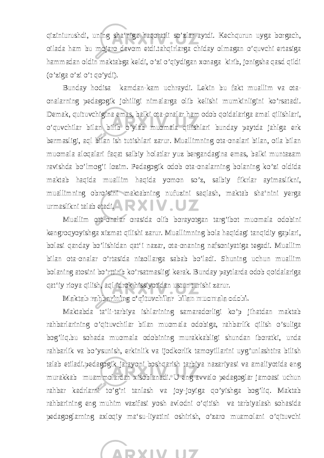 qiziniurushdi, uning sha‘niga haqoratli so’zlar aytdi. Kechqurun uyga borgach, oilada ham bu mojaro davom etdi.tahqirlarga chiday olmagan o’quvchi ertasiga hammadan oldin maktabga keldi, o’zi o’qiydigan xonaga kirib, jonigsha qasd qildi (o’ziga o’zi o’t qo’ydi). Bunday hodisa kamdan-kam uchraydi. Lekin bu fakt muallim va ota- onalarning pedagogik johiligi nimalarga olib kelishi mumkinligini ko’rsatadi. Demak, quituvchigina emas, balki ota-onalar ham odob qoidalariga amal qilishlari, o’quvchilar bilan bilib o’ylab muomala qilishlari bunday paytda jahlga erk bermasligi, aql bilan ish tutishlari zarur. Muallimning ota-onalari bilan, oila bilan muomala aloqalari faqat salbiy holatlar yuz bergandagina emas, balki muntazam ravishda bo’lmog’i lozim. Pedagogik odob ota-onalarning bolaning ko’zi oldida maktab haqida muallim haqida yomon so’z, salbiy fikrlar ayimaslikni, muallimning obro’sini maktabning nufuzini saqlash, maktab sha‘nini yerga urmaslikni talab etadi. Muallim ota-onalar orasida olib borayotgan targ’ibot muomala odobini kengroqyoyishga xizmat qilishi zarur. Muallimning bola haqidagi tanqidiy gaplari, bolasi qanday bo’lishidan qat‘i nazar, ota-onaning nafsoniyatiga tegadi. Muallim bilan ota-onalar o’rtasida nizollarga sabab bo’ladi. Shuning uchun muallim bolaning atosini bo’rttirib ko’rsatmasligi kerak. Bunday paytlarda odob qoidalariga qat‘iy rioya qilish, aql-idrok hissiyotidan ustun turishi zarur. Maktab rahbarining o’qituvchilar bilan muomala odobi. Maktabda ta‘li-tarbiya ishlarining samaradorligi ko’p jihatdan maktab rahbarlarining o’qituvchilar bilan muomala odobiga, rahbarlik qilish o’suliga bog’liq.bu sohada muomala odobining murakkabligi shundan iboratki, unda rahbarlik va bo’ysunish, erkinlik va ijodkorlik tamoyillarini uyg’unlashtira bilish talab etiladi.pedagogik jarayoni boshqarish tarbiya nazariyasi va amaliyotida eng murakkab muammolardan xisoblanadi. U eng avvalo pedagoglar jamoasi uchun rahbar kadrlarni to’g’ri tanlash va joy-joyiga qo’yishga bog’liq. Maktab rahbarining eng muhim vazifasi yosh avlodni o’qitish va tarbiyalash sohasida pedagoglarning axloqiy ma‘su-liyatini oshirish, o’zaro muamolani o’qituvchi 