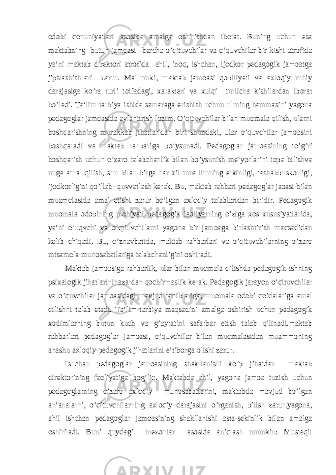 odobi qonuniyatlari asosida amalga oshirishdan iborat. Buning uchun esa maktabning butun jamoasi –barcha o’qituvchilar va o’quvchilar bir kishi atrofida ya‘ni maktab direktori atrofida ahil, inoq, ishchan, ijodkor pedagogik jamoatga jipslashishlari zarur. Ma‘lumki, maktab jamoasi qobiliyati va axloqiy ruhiy darajasiga ko’ra turli toifadagi, xarakteri va xulqi turlicha kishilardan iborat bo’ladi. Ta‘lim-tarbiya ishida samaraga erishish uchun ulrning hammasini yagona pedagoglar jamoasida aylantirish lozim. O’qituvchilar bilan muomala qilish, ularni boshqarishning murakkab jihatlaridan biri shundaki, ular o’quvchilar jamoasini boshqaradi va maktab rahbariga bo’ysunadi. Pedagoglar jamoasining to’g’ri boshqarish uchun o’zaro talabchanlik bilan bo’ysunish me‘yorlarini topa bilishva unga amal qilish, shu bilan birga har xil muallimning erkinligi, tashabbuskorligi, ijodkorligini qo’llab- quvvatlash kerak. Bu, maktab rahbari pedagoglar jaoasi bilan muamolasida amal etishi zarur bo’lgan axloqiy talablaridan biridir. Pedagogik muomala odobining mohiyati pedagogik faoliyatning o’ziga xos xususiyatlarida, ya‘ni o’uqvchi va o’qtiuvchilarni yagona bir jamoaga birlashtirish maqsadidan kelib chiqadi. Bu, o’znavbatida, maktab rahbarlari va o’qituvchilarning o’zaro mtsamola-munosabatlariga talabchanligini oshiradi. Maktab jamoasiga rahbarlik, ular bilan muomala qilishda pedagogik ishning psixalogik jihatlarininazardan qochirmaslik kerak. Pedagogik jarayon o’qituvchilar va o’quvchilar jamoasidagi mavjud tartiblariga, muomala odobi qoidalariga amal qilishni talab etadi. Ta‘lim-tarbiya maqsadini amalga oshirish uchun padagogik xodimlarning butun kuch va g’ayratini safarbar etish talab qilinadi.maktab rahbarlari pedagoglar jamoasi, o’quvchilar bilan muomalasidan muammoning anashu axloqiy-pedagogik jihatlarini e‘tiborga olishi zarur. Ishchan pedagoglar jamoasining shakllanishi ko’p jihatdan maktab direktorining faoliyatiga bog’liq. Maktabda ahil, yagona jamoa tuzish uchun pedagoglarning o’zaro axloqiy munosabatlarini, maktabda mavjud bo’lgan an‘analarni, o’qituvchilarning axloqiy darajasini o’rganish, bilish zarur.yagona, ahil ishchan pedagoglar jamoasining shakllanishi asta-sekinlik bilan amalga oshiriladi. Buni quydagi mezonlar asosida aniqlash mumkin: Mustaqil 