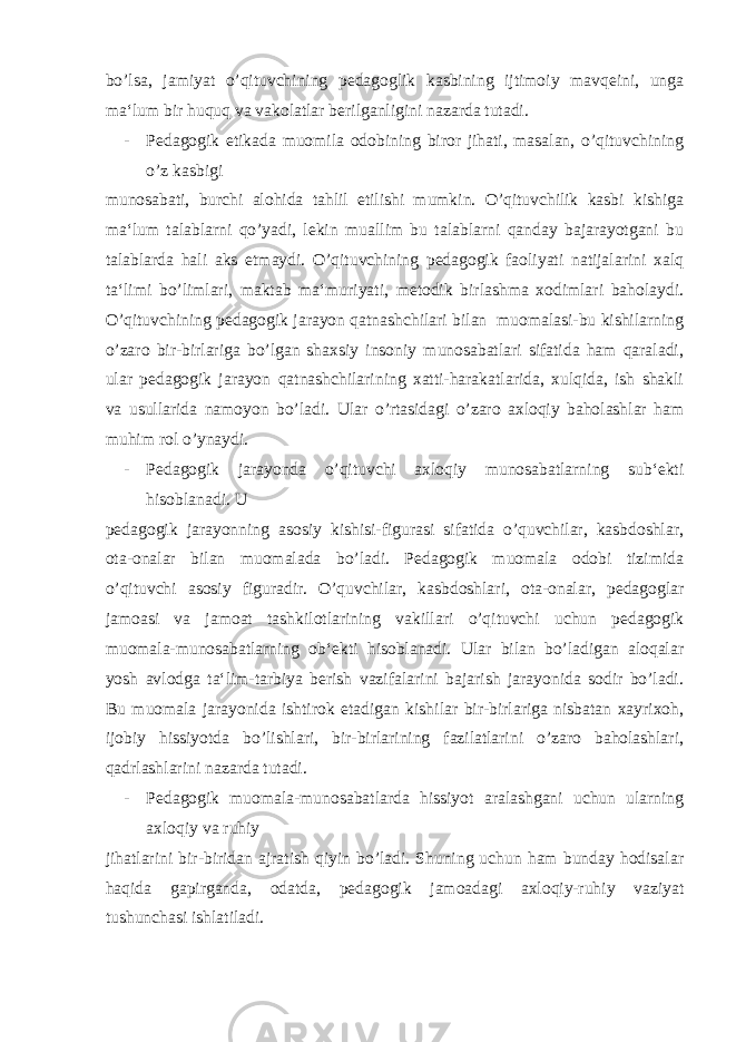 bo’lsa, jamiyat o’qituvchining pedagoglik kasbining ijtimoiy mavqeini, unga ma‘lum bir huquq va vakolatlar berilganligini nazarda tutadi. - Pedagogik etikada muomila odobining biror jihati, masalan, o’qituvchining o’z kasbigi munosabati, burchi alohida tahlil etilishi mumkin. O’qituvchilik kasbi kishiga ma‘lum talablarni qo’yadi, lekin muallim bu talablarni qanday bajarayotgani bu talablarda hali aks etmaydi. O’qituvchining pedagogik faoliyati natijalarini xalq ta‘limi bo’limlari, maktab ma‘muriyati, metodik birlashma xodimlari baholaydi. O’qituvchining pedagogik jarayon qatnashchilari bilan muomalasi-bu kishilarning o’zaro bir-birlariga bo’lgan shaxsiy insoniy munosabatlari sifatida ham qaraladi, ular pedagogik jarayon qatnashchilarining xatti-harakatlarida, xulqida, ish shakli va usullarida namoyon bo’ladi. Ular o’rtasidagi o’zaro axloqiy baholashlar ham muhim rol o’ynaydi. - Pedagogik jarayonda o’qituvchi axloqiy munosabatlarning sub‘ekti hisoblanadi. U pedagogik jarayonning asosiy kishisi-figurasi sifatida o’quvchilar, kasbdoshlar, ota-onalar bilan muomalada bo’ladi. Pedagogik muomala odobi tizimida o’qituvchi asosiy figuradir. O’quvchilar, kasbdoshlari, ota-onalar, pedagoglar jamoasi va jamoat tashkilotlarining vakillari o’qituvchi uchun pedagogik muomala-munosabatlarning ob‘ekti hisoblanadi. Ular bilan bo’ladigan aloqalar yosh avlodga ta‘lim-tarbiya berish vazifalarini bajarish jarayonida sodir bo’ladi. Bu muomala jarayonida ishtirok etadigan kishilar bir-birlariga nisbatan xayrixoh, ijobiy hissiyotda bo’lishlari, bir-birlarining fazilatlarini o’zaro baholashlari, qadrlashlarini nazarda tutadi. - Pedagogik muomala-munosabatlarda hissiyot aralashgani uchun ularning axloqiy va ruhiy jihatlarini bir-biridan ajratish qiyin bo’ladi. Shuning uchun ham bunday hodisalar haqida gapirganda, odatda, pedagogik jamoadagi axloqiy-ruhiy vaziyat tushunchasi ishlatiladi. 