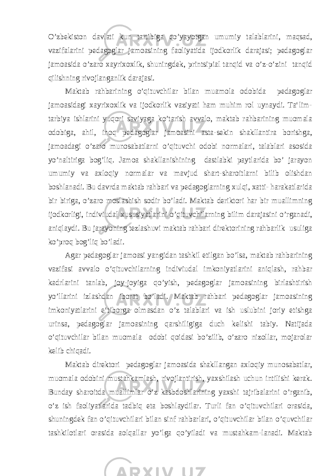 O’zbekiston davlati kun tartibiga qo’yayotgan umumiy talablarini, maqsad, vazifalarini pedagoglar jamoasining faoliyatida ijodkorlik darajasi; pedagoglar jamoasida o’zaro xayrixoxlik, shuningdek, printsipial tanqid va o’z-o’zini tanqid qilishning rivojlanganlik darajasi. Maktab rahbarining o’qituvchilar bilan muamola odobida pedagoglar jamoasidagi xayrixoxlik va ijodkorlik vaziyati ham muhim rol uynaydi. Ta‘lim- tarbiya ishlarini yuqori saviyaga ko’tarish avvalo, maktab rahbarining muomala odobiga, ahil, inoq pedagoglar jamoasini asta-sekin shakllantira borishga, jamoadagi o’zaro munosabatlarni o’qituvchi odobi normalari, talablari asosida yo’naltiriga bog’liq. Jamoa shakllanishining dastlabki paytlarida bo’ jarayon umumiy va axloqiy normalar va mavjud shart-sharoitlarni bilib olishdan boshlanadi. Bu davrda maktab rahbari va pedagoglarning xulqi, xatti- harakatlarida bir biriga, o’zaro moslashish sodir bo’ladi. Maktab deriktori har bir muallimning ijodkorligi, indiviudal xususiyatlarini o’qituvchilarning bilim darajasini o’rganadi, aniqlaydi. Bu jarayoning tezlashuvi maktab rahbari direktorining rahbarlik usuliga ko’proq bog’liq bo’ladi. Agar pedagoglar jamoasi yangidan tashkil etilgan bo’lsa, maktab rahbarining vazifasi avvalo o’qituvchilarning indiviudal imkoniyatlarini aniqlash, rahbar kadrlarini tanlab, joy-joyiga qo’yish, pedagoglar jamoasining birlashtirish yo’llarini izlashdan iborat bo’ladi. Maktab rahbari pedagoglar jamoasining imkoniyatlarini e‘tiborga olmasdan o’z talablari va ish uslubini joriy etishga urinsa, pedagoglar jamoasining qarshiligiga duch kelishi tabiy. Natijada o’qituvchilar bilan muomala odobi qoidasi bo’zilib, o’zaro nizollar, mojarolar kelib chiqadi. Maktab direktori pedagoglar jamoasida shakllangan axloqiy munosabatlar, muomala odobini mustahkamlash, rivojlantirish, yaxshilash uchun intilishi kerak. Bunday sharoitda muallimlar o’z kasbdoshlarining yaxshi tajribalarini o’rganib, o’z ish faoliyatlarida tadbiq eta boshlaydilar. Turli fan o’qituvchilari orasida, shuningdek fan o’qituvchilari bilan sinf rahbarlari, o’qituvchilar bilan o’quvchilar tashkilotlari orasida aolqallar yo’lga qo’yiladi va mustahkam-lanadi. Maktab 