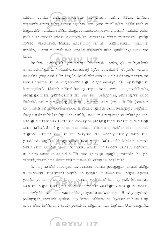 rahbari bunday aloqallarni qo’llab- quvvatlashi lozim. Ijdkor, tajribali o’qituvchilarning ochiq darsiga tajribasi kam, yosh muallimlarni taklif etish va birgalashib muhakama qilish, ularga bu hamkolikni davm ettirishni maslahat berish yo’li bilan maktab rahbari o’qituvchilar o’rtasidagi o’zaro muomalani yo’lga qo’yadi, yaxshilaydi. Maktab rahbarining har bir xatti-harakati, mualimlar orasidagi o’zaro muomala-munosabatlar o’qituvchi odobi qoidalariga asaolanish kerak. Ishchan, pedagogik jamoaning shakllanishi pedagogik adabiyotlarda umumlashtirilgan ta‘lim-tarbiya sohasidagi ilg’or tajribalarini o’rganish va ayni maktabda joriy etish bilan bog’liq. Mualimlar orasida kitoblarda tasvirlangan ish shakllari va usullari bizning sharoitimizga to’g’ri kelmaydi, deb, uylaydiganlari ham topiladi. Maktab rahbari bunday paytda ishni, avvalo, o’qituvchilarning pedagogik madaniyatini oshirishdan boshlashi; pedagogika, psixologiiya, axloq ilmlarini, ta‘lim-tarbiyaning dolzarb muammolarini jamoa bo’lib (seminar, konmfirintsiya) va yakkama-yakka tartibda o’rganish lozim. Pedagogik meg’natni ilmiy asosda tashkil etishga e‘tiborsizlik, muallimlarning vaqti va imkoniyatlarini hisobga olmaslik maktab rahbari bilan ayrim pedagoglar o’rtasida nizo chiqishiga sabab bo’ladi. Shuning uchun ham maktab rahbari o’qituvchilar bilan muomala qilganda ularning kun tartibini qulaylashtirish, moddiy-maishiy sharoitlarini yaxshilash, sog’liqni himoya qilish, bsho’ vaqtini ko’paytirish kabilarni nazarda tutishi zarur. Bunday hamxurlik maktab rahbarining axloqiy fazilati, o’qituvchi odobining normalaridan biri bo’lib, boshliqning pedagogik jamoasida obro’yini oshiradi, o’zaro bir-birlarini to’g’ri tushunish vaziyatini hosil qiladi. Ishning ko’zini biladigan, tashabbuskor rahbar pedagoglar jamoasi oldiga ta‘lim-tarbiya amaliyotida paydo bo’layotgan muammolarni to’g’ri oqilona yechish yo’llarini topish kabi murakkab vazifalarni ham qo’yadi. Muammola masalani to’g’ri tanlash, uni hal qilishni qo’lidan keladigan kishilarga toptshirish, an‘anaviy ish usullaridan voz kechish jarayoni oson kechmaydi. Bunday paytlarda pedagoglar jamoasida ajralish ruy beradi: rahbarni qo’llaydiganlar bilan birga natija nima bo’lishini ( kutib) poylab turadiganlar ham topiladi. Ular yangillika 