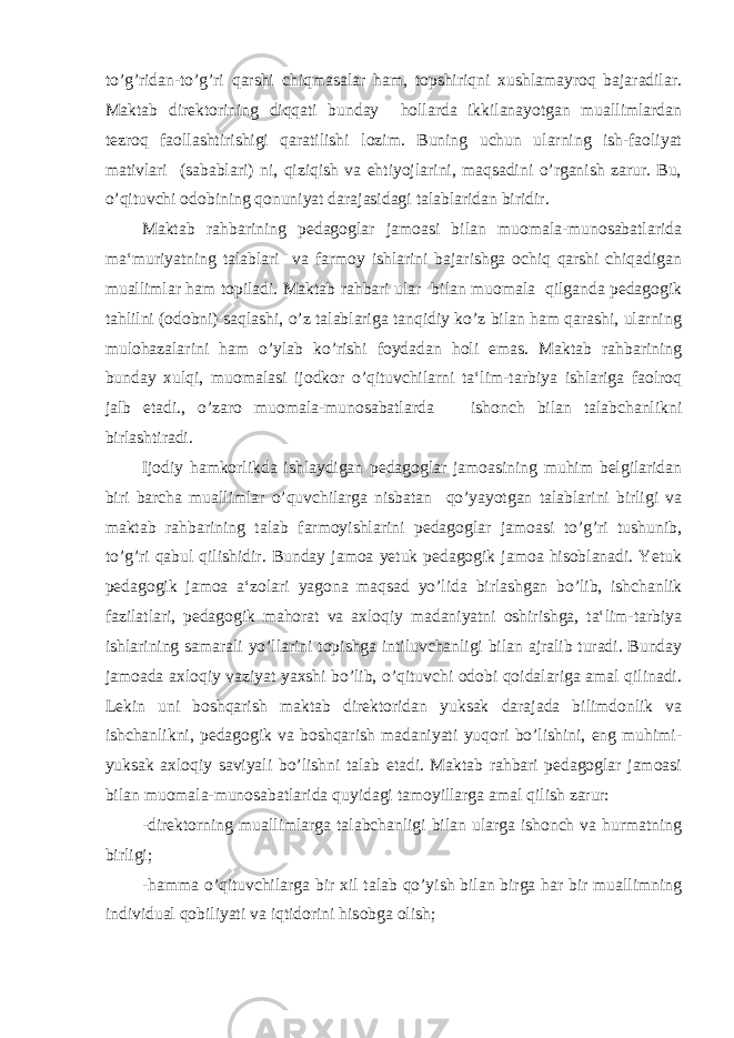 to’g’ridan-to’g’ri qarshi chiqmasalar ham, topshiriqni xushlamayroq bajaradilar. Maktab direktorining diqqati bunday hollarda ikkilanayotgan muallimlardan tezroq faollashtirishigi qaratilishi lozim. Buning uchun ularning ish-faoliyat mativlari (sabablari) ni, qiziqish va ehtiyojlarini, maqsadini o’rganish zarur. Bu, o’qituvchi odobining qonuniyat darajasidagi talablaridan biridir. Maktab rahbarining pedagoglar jamoasi bilan muomala-munosabatlarida ma‘muriyatning talablari va farmoy ishlarini bajarishga ochiq qarshi chiqadigan muallimlar ham topiladi. Maktab rahbari ular bilan muomala qilganda pedagogik tahlilni (odobni) saqlashi, o’z talablariga tanqidiy ko’z bilan ham qarashi, ularning mulohazalarini ham o’ylab ko’rishi foydadan holi emas. Maktab rahbarining bunday xulqi, muomalasi ijodkor o’qituvchilarni ta‘lim-tarbiya ishlariga faolroq jalb etadi., o’zaro muomala-munosabatlarda ishonch bilan talabchanlikni birlashtiradi. Ijodiy hamkorlikda ishlaydigan pedagoglar jamoasining muhim belgilaridan biri barcha muallimlar o’quvchilarga nisbatan qo’yayotgan talablarini birligi va maktab rahbarining talab farmoyishlarini pedagoglar jamoasi to’g’ri tushunib, to’g’ri qabul qilishidir. Bunday jamoa yetuk pedagogik jamoa hisoblanadi. Yetuk pedagogik jamoa a‘zolari yagona maqsad yo’lida birlashgan bo’lib, ishchanlik fazilatlari, pedagogik mahorat va axloqiy madaniyatni oshirishga, ta‘lim-tarbiya ishlarining samarali yo’llarini topishga intiluvchanligi bilan ajralib turadi. Bunday jamoada axloqiy vaziyat yaxshi bo’lib, o’qituvchi odobi qoidalariga amal qilinadi. Lekin uni boshqarish maktab direktoridan yuksak darajada bilimdonlik va ishchanlikni, pedagogik va boshqarish madaniyati yuqori bo’lishini, eng muhimi- yuksak axloqiy saviyali bo’lishni talab etadi. Maktab rahbari pedagoglar jamoasi bilan muomala-munosabatlarida quyidagi tamoyillarga amal qilish zarur: -direktorning muallimlarga talabchanligi bilan ularga ishonch va hurmatning birligi; -hamma o’qituvchilarga bir xil talab qo’yish bilan birga har bir muallimning individual qobiliyati va iqtidorini hisobga olish; 