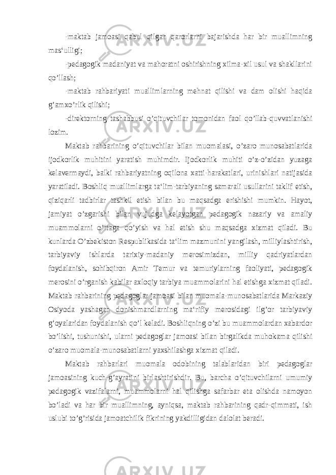 -maktab jamoasi qabul qilgan qarorlarni bajarishda har bir muallimning mas‘ulligi; -pedagogik madaniyat va mahoratni oshirishning xilma-xil usul va shakllarini qo’llash; -maktab rahbariyati muallimlarning mehnat qilishi va dam olishi haqida g’amxo’rlik qilishi; -direktorning tashabbusi o’qituvchilar tomonidan faol qo’llab-quvvatlanishi lozim. Maktab rahbarining o’qituvchilar bilan muomalasi, o’zaro munosabatlarida ijodkorlik muhitini yaratish muhimdir. Ijodkorlik muhiti o’z-o’zidan yuzaga kelavermaydi, balki rahbariyatning oqilona xatti-harakatlari, urinishlari natijasida yaratiladi. Boshliq muallimlarga ta‘lim-tarbiyaning samarali usullarini taklif etish, qiziqarli tadbirlar tashkil etish bilan bu maqsadga erishishi mumkin. Hayot, jamiyat o’zgarishi bilan vujudga kelayotgan pedagogik nazariy va amaliy muammolarni o’rtaga qo’yish va hal etish shu maqsadga xizmat qiladi. Bu kunlarda O’zbekiston Respublikasida ta‘lim mazmunini yangilash, milliylashtirish, tarbiyaviy ishlarda tarixiy-madaniy merosimizdan, milliy qadriyatlardan foydalanish, sohibqiron Amir Temur va temuriylarning faoliyati, pedagogik merosini o’rganish kabilar axloqiy tarbiya muammolarini hal etishga xizmat qiladi. Maktab rahbarining pedagoglar jamoasi bilan muomala-munosabatlarida Markaziy Osiyoda yashagan donishmandlarning ma‘rifiy merosidagi ilg’or tarbiyaviy g’oyalaridan foydalanish qo’l keladi. Boshliqning o’zi bu muammolardan xabardor bo’lishi, tushunishi, ularni pedagoglar jamoasi bilan birgalikda muhokama qilishi o’zaro muomala-munosabatlarni yaxshilashga xizmat qiladi. Maktab rahbarlari muomala odobining talablaridan biri pedagoglar jamoasining kuch-g’ayratini birlashtirishdir. Bu, barcha o’qituvchilarni umumiy pedagogik vazifalarni, muammolarni hal qilishga safarbar eta olishda namoyon bo’ladi va har bir muallimning, ayniqsa, maktab rahbarining qadr-qimmati, ish uslubi to’g’risida jamoatchilik fikrining yakdilligidan dalolat beradi. 