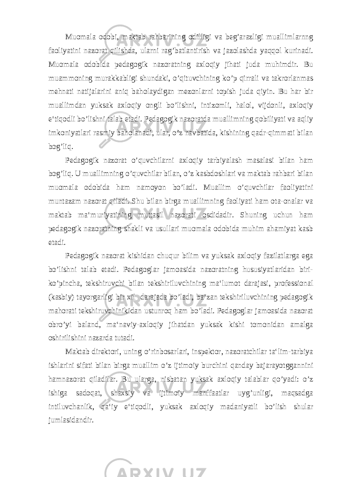 Muomala odobi, maktab rahbarining odilligi va beg’arazligi muallimlarnng faoliyatini nazorat qilishda, ularni rag’batlantirish va jazolashda yaqqol kurinadi. Muomala odobida pedagogik nazoratning axloqiy jihati juda muhimdir. Bu muammoning murakkabligi shundaki, o’qituvchining ko’p qirrali va takrorlanmas mehnati natijalarini aniq baholaydigan mezonlarni topish juda qiyin. Bu har bir muallimdan yuksak axloqiy ongli bo’lishni, intizomli, halol, vijdonli, axloqiy e‘tiqodli bo’lishni talab etadi. Pedagogik nazoratda muallimning qobiliyati va aqliy imkoniyatlari rasmiy baholanadi, ular, o’z navbatida, kishining qadr-qimmati bilan bog’liq. Pedagogik nazorat o’quvchilarni axloqiy tarbiyalash masalasi bilan ham bog’liq. U muallimning o’quvchilar bilan, o’z kasbdoshlari va maktab rahbari bilan muomala odobida ham namoyon bo’ladi. Muallim o’quvchilar faoliyatini muntazam nazorat qiladi. Shu bilan birga muallimning faoliyati ham ota-onalar va maktab ma‘muriyatining muttasil nazorati osdidadir. Shuning uchun ham pedagogik nazoratning shakli va usullari muomala odobida muhim ahamiyat kasb etadi. Pedagogik nazorat kishidan chuqur bilim va yuksak axloqiy fazilatlarga ega bo’lishni talab etadi. Pedagoglar jamoasida nazoratning hususiyatlaridan biri- ko’pincha, tekshiruvchi bilan tekshiriluvchining ma‘lumot darajasi, professional (kasbiy) tayorgarligi bir xil darajada bo’ladi, ba‘zan tekshiriluvchining pedagogik mahorati tekshiruvchinikidan ustunroq ham bo’ladi. Pedagoglar jamoasida nazorat obro’yi baland, ma‘naviy-axloqiy jihatdan yuksak kishi tomonidan amalga oshirilishini nazarda tutadi. Maktab direktori, uning o’rinbosarlari, inspektor, nazoratchilar ta‘lim-tarbiya ishlarini sifati bilan birga muallim o’z ijtimoiy burchini qanday bajarayotggannini hamnazorat qiladilar. Bu ularga, nisbatan yuksak axloqiy talablar qo’yadi: o’z ishiga sadoqat, shaxsiy va ijtimoiy manffaatlar uyg’unligi, maqsadga intiluvchanlik, qa‘iy e‘tiqodli, yuksak axloqiy madaniyatli bo’lish shular jumlasidandir. 