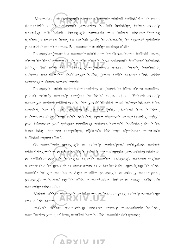  Muomala odobi pedagogik nazorat nihoyatda adolatli bo’lishini talab etadi. Adolatsizlik qilish pedagogik jamoaning bo’linib ketishiga, ba‘zan axloqiy tanazulga olib keladi. Pedagogik nazoratda muallimlarni nisbatan-“buning tajribasi, xizmatlari katta, bu esa-hali yosh; bu-o’zimniki, bu-begona” qabilada yondoshish mumkin emas. Bu, muomala odobiga mutlaqo zitdir. Pedagoglar jamoasida muomala odobi demakratik xarakterda bo’lishi lozim, o’zaro bir-birini nazorat qilish, tajriba almashish va pedagogik faoliyatni baholash kallegiallikni talab etadi. Pedagoglar jamoasida o’zaro ishonch, hamkorlik, do’stona tanqid muhiti shakllangan bo’lsa, jamoa bo’lib nazorat qilish yakka nazoratga nisbatan samaraliroqdir. Pedagogik odob maktab direktorining o’qituvchilar bilan o’zaro momilasi yuksak axloqiy madaniy darajada bo’lishini taqozo qiladi. Yuksak axloqiy madaniyat-maktab rahbaring o’z ishini yaxshi bilishini, muallimlarga ishonch bilan qarashni, har bir o’qituvchining faoliyatida ijobiy jihatlarni kura bilishni, xushmuomalalikni, birgalashib ishlashni, ayrim o’qituvchilar tajribasizligi tufayli yoki bilmasdan yo’l qo’ygan xatollarga nisbatan bardoshli bo’lishni; shu bilan birga ishga beparvo qaraydigan, vijdonsiz kishilarga niyasbatan murosasiz bo’lishni taqozo qiladi. O’qituvchilarda pedagogik va axloqiy madaniyatni tarbiyalash maktab rahbarining muhim vazifasi bo’lib, bu ishni butun pedagoglar jamoasining ishtiroki va qo’llab-quvvatlashi bilangina bajarish mumkin. Pedagogik mahorat tug’ma talant talab qiladigan alohida san‘at emas, balki har bir kishi urganib, egallab olishi mumkin bo’lgan malakadir. Agar muallim pedagogik va axloqiy madaniyatni, pedagogik mahoratni egallab olishdan manfaador bo’lsa va bunga intilsa o’z maqsadga erisha oladi. Maktab rahbari o’qituvchilar bilan muomilasida quydagi axloqiy normalarga amal qilishi zarur: -maktab rahbari o’qituvchiga nisbatan insoniy munosabatda bo’lishi, muallimning yutuqlari ham, xatollari ham bo’lishi mumkin deb qarash; 