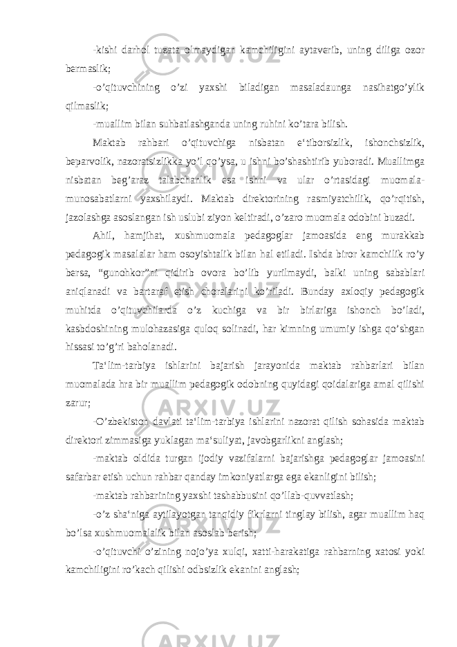 -kishi darhol tuzata olmaydigan kamchiligini aytaverib, uning diliga ozor bermaslik; -o’qituvchining o’zi yaxshi biladigan masaladaunga nasihatgo’ylik qilmaslik; -muallim bilan suhbatlashganda uning ruhini ko’tara bilish. Maktab rahbari o’qituvchiga nisbatan e‘tiborsizlik, ishonchsizlik, beparvolik, nazoratsizlikka yo’l qo’ysa, u ishni bo’shashtirib yuboradi. Muallimga nisbatan beg’araz talabchanlik esa ishni va ular o’rtasidagi muomala- munosabatlarni yaxshilaydi. Maktab direktorining rasmiyatchilik, qo’rqitish, jazolashga asoslangan ish uslubi ziyon keltiradi, o’zaro muomala odobini buzadi. Ahil, hamjihat, xushmuomala pedagoglar jamoasida eng murakkab pedagogik masalalar ham osoyishtalik bilan hal etiladi. Ishda biror kamchilik ro’y bersa, “gunohkor”ni qidirib ovora bo’lib yurilmaydi, balki uning sabablari aniqlanadi va bartaraf etish choralarini ko’riladi. Bunday axloqiy pedagogik muhitda o’qituvchilarda o’z kuchiga va bir birlariga ishonch bo’ladi, kasbdoshining mulohazasiga quloq solinadi, har kimning umumiy ishga qo’shgan hissasi to’g’ri baholanadi. Ta‘lim-tarbiya ishlarini bajarish jarayonida maktab rahbarlari bilan muomalada hra bir muallim pedagogik odobning quyidagi qoidalariga amal qilishi zarur; -O’zbekiston davlati ta‘lim-tarbiya ishlarini nazorat qilish sohasida maktab direktori zimmasiga yuklagan ma‘suliyat, javobgarlikni anglash; -maktab oldida turgan ijodiy vazifalarni bajarishga pedagoglar jamoasini safarbar etish uchun rahbar qanday imkoniyatlarga ega ekanligini bilish; -maktab rahbarining yaxshi tashabbusini qo’llab-quvvatlash; -o’z sha‘niga aytilayotgan tanqidiy fikrlarni tinglay bilish, agar muallim haq bo’lsa xushmuomalalik bilan asoslab berish; -o’qituvchi o’zining nojo’ya xulqi, xatti-harakatiga rahbarning xatosi yoki kamchiligini ro’kach qilishi odbsizlik ekanini anglash; 