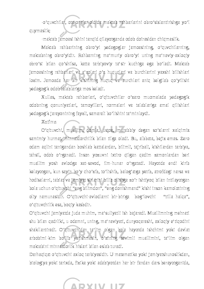 -o’quvchilar, ota-onalar oldida maktab rahbarlarini obro’sizlantirishga yo’l quymaslik; -maktab jamoasi ishini tanqid qilayotganda odob doirasidan chiqmaslik. Maktab rahbarining obro’yi pedagoglar jamoasining, o’quvchilarning, maktabning obro’yidir. Rahbarning ma‘muriy obro’yi uning ma‘naviy-axloqiy obro’si bilan qo’shilsa, katta tarbiyaviy ta‘sir kuchiga ega bo’ladi. Maktab jamoasining rahbarlari va a‘zolari o’z huquqlari va burchlarini yaxshi bilishlari lozim. Jamoada har bir kishining huquq va burchlari aniq belgilab qo’yilishi pedagogik odob talablariga mos keladi. Xullas, maktab rahbarlari, o’qituvchilar o’zaro muomalada pedagogik odobning qonuniyatlari, tamoyillari, normalari va talablariga amal qilishlari pedagogik jarayonining fayzli, samarali bo’lishini ta‘minlaydi. Xotima O’qituvchi, muallim, domla, ustoz, murabbiy degan so’zlarni xalqimiz samimiy hurmat, minnatdorchilik bilan tilga oladi. Bu, albbata, bejiz emas. Zero odam aqlini tanigandan boshlab kattalardan, bilimli, tajribali, kishilardan tarbiya, tahsil, odob o’rganadi. Inson yozuvni ixtiro qilgan qadim zamonlardan beri muallim yosh avlodga xat-savod, ilm-hunar o’rgatadi. Hayotda endi kirib kelayotgan, kun sayin bo’y cho’zib, to’lishib, balog’atga yetib, atrofdagi narsa va hodisalarni, tabiat va jamiyat sirlarini bilib olishga zo’r ishtiyoq bilan intilayotgan bola uchun o’qituvchi “eng bilimdon”, “eng donishmand” kishi inson kamolotining oliy namunasidir. O’qituvchi-avlodlarni bir-biriga bog’lovchi “tilla halqa”, o’qituvchilik esa, boqiy kasbdir. O’qituvchi jamiyatda juda muhim, ma‘suliyatli ish bajaradi. Muallimning mehnati shu bilan qadrliki, u odamni, uning, ma‘naviyati, dunyoqarashi, axloqiy e‘tiqodini shakllantiradi. O’qituvchidan ta‘lim olgan bola hayotda ishchimi yoki davlat arbobimi-kim bo’lib yetishmasin, o’zining sevimli muallimini, ta‘lim olgan maktabini minnatdorlik hislari bilan eslab turadi. Darhaqiqat o’qituvchi axloq tarbiyasidir. U matematika yoki jamiyatshunoslikdan, biologiya yoki tarixda, fizika yoki adabiyotdan har bir fandan dars berayotganida, 