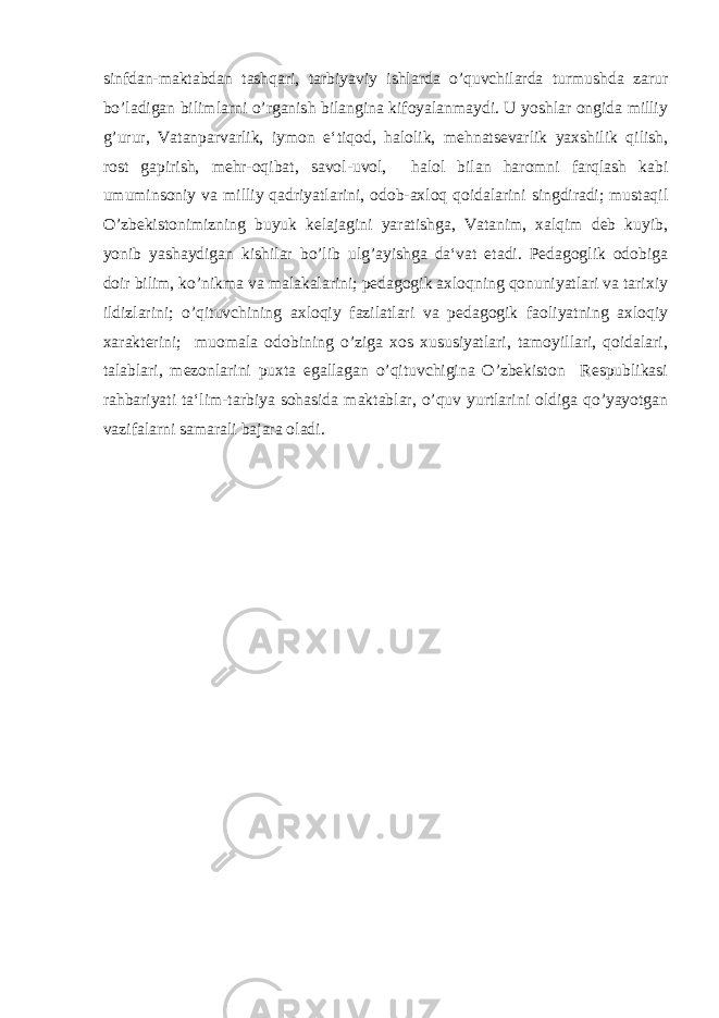 sinfdan-maktabdan tashqari, tarbiyaviy ishlarda o’quvchilarda turmushda zarur bo’ladigan bilimlarni o’rganish bilangina kifoyalanmaydi. U yoshlar ongida milliy g’urur, Vatanparvarlik, iymon e‘tiqod, halolik, mehnatsevarlik yaxshilik qilish, rost gapirish, mehr-oqibat, savol-uvol, halol bilan haromni farqlash kabi umuminsoniy va milliy qadriyatlarini, odob-axloq qoidalarini singdiradi; mustaqil O’zbekistonimizning buyuk kelajagini yaratishga, Vatanim, xalqim deb kuyib, yonib yashaydigan kishilar bo’lib ulg’ayishga da‘vat etadi. Pedagoglik odobiga doir bilim, ko’nikma va malakalarini; pedagogik axloqning qonuniyatlari va tarixiy ildizlarini; o’qituvchining axloqiy fazilatlari va pedagogik faoliyatning axloqiy xarakterini; muomala odobining o’ziga xos xususiyatlari, tamoyillari, qoidalari, talablari, mezonlarini puxta egallagan o’qituvchigina O’zbekiston Respublikasi rahbariyati ta‘lim-tarbiya sohasida maktablar, o’quv yurtlarini oldiga qo’yayotgan vazifalarni samarali bajara oladi. 