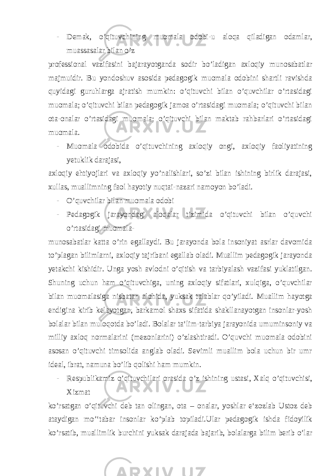 - Demak, o’qituvchining muomala odobi-u aloqa qiladigan odamlar, muassasalar bilan o’z professional vazifasini bajarayotganda sodir bo’ladigan axloqiy munosabatlar majmuidir. Bu yondoshuv asosida pedagogik muomala odobini shartli ravishda quyidagi guruhlarga ajratish mumkin: o’qituvchi bilan o’quvchilar o’rtasidagi muomala; o’qituvchi bilan pedagogik jamoa o’rtasidagi muomala; o’qituvchi bilan ota-onalar o’rtasidagi muomala; o’qituvchi bilan maktab rahbarlari o’rtasidagi muomala. - Muomala odobida o’qituvchining axloqiy ongi, axloqiy faoliyatining yetuklik darajasi, axloqiy ehtiyojlari va axloqiy yo’nalishlari, so’zi bilan ishining birlik darajasi, xullas, muallimning faol hayotiy nuqtai-nazari namoyon bo’ladi. - O’quvchilar bilan muomala odobi - Pedagogik jarayondagi aloqalar tizimida o’qituvchi bilan o’quvchi o’rtasidagi muomala- munosabatlar katta o’rin egallaydi. Bu jarayonda bola insoniyat asrlar davomida to’plagan bilimlarni, axloqiy tajribani egallab oladi. Muallim pedagogik jarayonda yetakchi kishidir. Unga yosh avlodni o’qitish va tarbiyalash vazifasi yuklatilgan. Shuning uchun ham o’qituvchiga, uning axloqiy sifatlari, xulqiga, o’quvchilar bilan muomalasiga nisbatan alohida, yuksak talablar qo’yiladi. Muallim hayotga endigina kirib kelayotgan, barkamol shaxs sifatida shakllanayotgan insonlar-yosh bolalar bilan muloqotda bo’ladi. Bolalar ta‘lim-tarbiya jarayonida umuminsoniy va milliy axloq normalarini (mezonlarini) o’zlashtiradi. O’quvchi muomala odobini asosan o’qituvchi timsolida anglab oladi. Sevimli muallim bola uchun bir umr ideal, ibrat, namuna bo’lib qolishi ham mumkin. - Respublikamiz o’qituvchilari orasida o’z ishining ustasi, Xalq o’qituvchisi, Xizmat ko’rsatgan o’qituvchi deb tan olingan, ota – onalar, yoshlar e‘zozlab Ustoz deb ataydigan mo’‘tabar insonlar ko’plab topiladi.Ular pedagogik ishda fidoyilik ko’rsatib, muallimlik burchini yuksak darajada bajarib, bolalarga bilim berib o’lar 