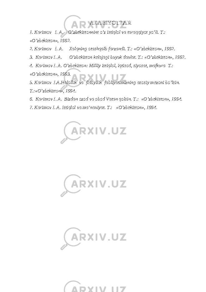 ADABIYOTLAR 1. Karimov I. A. O’zbekistonnint o’z istiqlol va taraqqiyot yo’li. T.: «O’zbekiston», 1992. 2. Karimov I. A. Xalqning otashqalb farzandi. T.: «O’zbekiston», 1992. 3. Karimov I. A. O’zbekiston kelajagi buyuk davlat. T.: «O’zbekiston», 1992. 4. Karimov I. A. O’zbekiston: Milliy istiqlol, iqtisod, siyosat, mafkura T.: «O’zbekiston», 1993. 5. Karimov I.A.Halollik va fidoyilik faoliyatimizning asosiy mezoni bo’lsin. T.:«O’zbekiston», 1994. 6. Karimov I. A. Bizdan ozod va obod Vatan qolsin. T.: «O’zbekiston», 1994. 7. Karimov I. A. Istiqlol va ma‘naviyat. T.: «O’zbekiston», 1994 . 