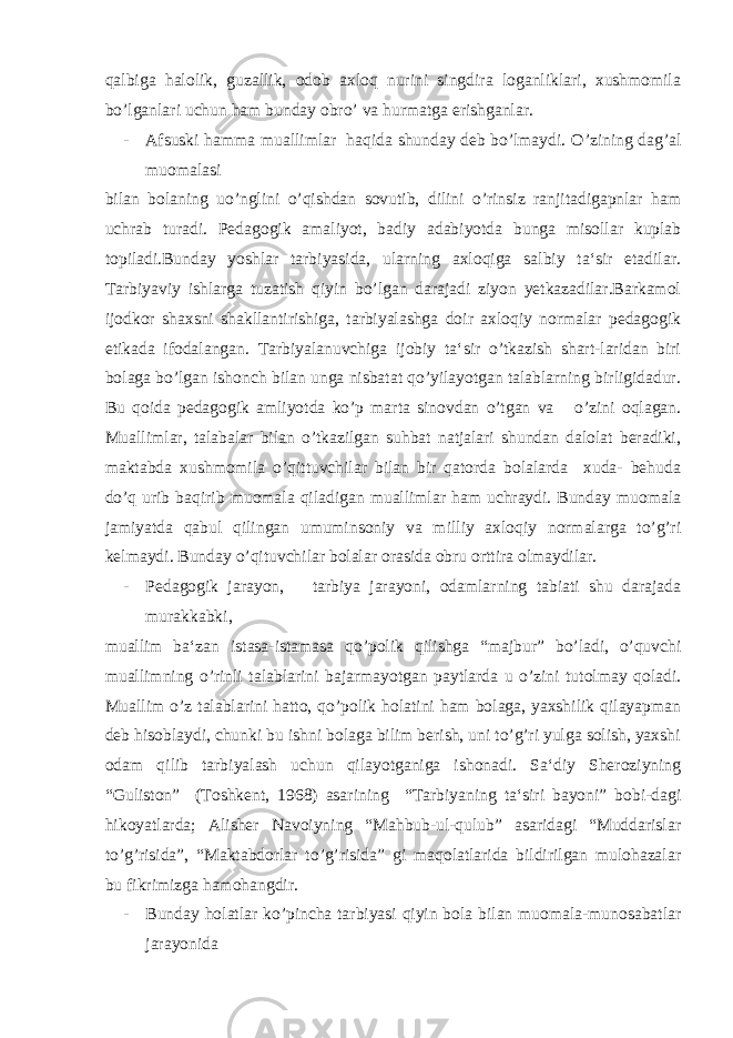 qalbiga halolik, guzallik, odob axloq nurini singdira loganliklari, xushmomila bo’lganlari uchun ham bunday obro’ va hurmatga erishganlar. - Afsuski hamma muallimlar haqida shunday deb bo’lmaydi. O’zining dag’al muomalasi bilan bolaning uo’nglini o’qishdan sovutib, dilini o’rinsiz ranjitadigapnlar ham uchrab turadi. Pedagogik amaliyot, badiy adabiyotda bunga misollar kuplab topiladi.Bunday yoshlar tarbiyasida, ularning axloqiga salbiy ta‘sir etadilar. Tarbiyaviy ishlarga tuzatish qiyin bo’lgan darajadi ziyon yetkazadilar.Barkamol ijodkor shaxsni shakllantirishiga, tarbiyalashga doir axloqiy normalar pedagogik etikada ifodalangan. Tarbiyalanuvchiga ijobiy ta‘sir o’tkazish shart-laridan biri bolaga bo’lgan ishonch bilan unga nisbatat qo’yilayotgan talablarning birligidadur. Bu qoida pedagogik amliyotda ko’p marta sinovdan o’tgan va o’zini oqlagan. Muallimlar, talabalar bilan o’tkazilgan suhbat natjalari shundan dalolat beradiki, maktabda xushmomila o’qittuvchilar bilan bir qatorda bolalarda xuda- behuda do’q urib baqirib muomala qiladigan muallimlar ham uchraydi. Bunday muomala jamiyatda qabul qilingan umuminsoniy va milliy axloqiy normalarga to’g’ri kelmaydi. Bunday o’qituvchilar bolalar orasida obru orttira olmaydilar. - Pedagogik jarayon, tarbiya jarayoni, odamlarning tabiati shu darajada murakkabki, muallim ba‘zan istasa-istamasa qo’polik qilishga “majbur” bo’ladi, o’quvchi muallimning o’rinli talablarini bajarmayotgan paytlarda u o’zini tutolmay qoladi. Muallim o’z talablarini hatto, qo’polik holatini ham bolaga, yaxshilik qilayapman deb hisoblaydi, chunki bu ishni bolaga bilim berish, uni to’g’ri yulga solish, yaxshi odam qilib tarbiyalash uchun qilayotganiga ishonadi. Sa‘diy Sheroziyning “Guliston” (Toshkent, 1968) asarining “Tarbiyaning ta‘siri bayoni” bobi-dagi hikoyatlarda; Alisher Navoiyning “Mahbub-ul-qulub” asaridagi “Muddarislar to’g’risida”, “Maktabdorlar to’g’risida” gi maqolatlarida bildirilgan mulohazalar bu fikrimizga hamohangdir. - Bunday holatlar ko’pincha tarbiyasi qiyin bola bilan muomala-munosabatlar jarayonida 