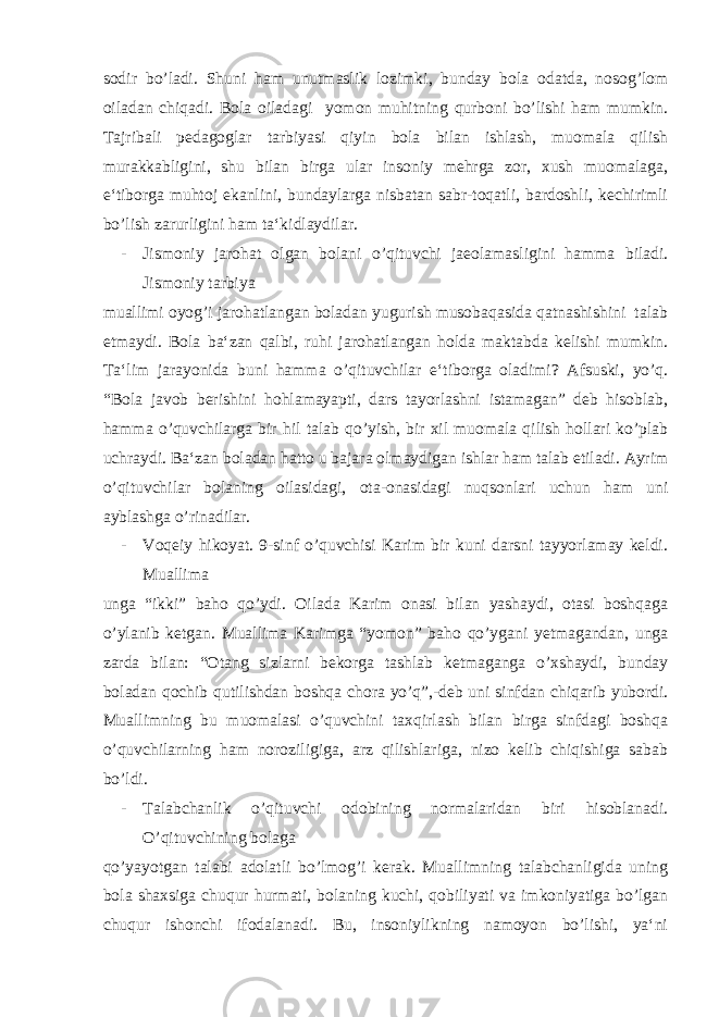 sodir bo’ladi. Shuni ham unutmaslik lozimki, bunday bola odatda, nosog’lom oiladan chiqadi. Bola oiladagi yomon muhitning qurboni bo’lishi ham mumkin. Tajribali pedagoglar tarbiyasi qiyin bola bilan ishlash, muomala qilish murakkabligini, shu bilan birga ular insoniy mehrga zor, xush muomalaga, e‘tiborga muhtoj ekanlini, bundaylarga nisbatan sabr-toqatli, bardoshli, kechirimli bo’lish zarurligini ham ta‘kidlaydilar. - Jismoniy jarohat olgan bolani o’qituvchi jaeolamasligini hamma biladi. Jismoniy tarbiya muallimi oyog’i jarohatlangan boladan yugurish musobaqasida qatnashishini talab etmaydi. Bola ba‘zan qalbi, ruhi jarohatlangan holda maktabda kelishi mumkin. Ta‘lim jarayonida buni hamma o’qituvchilar e‘tiborga oladimi? Afsuski, yo’q. “Bola javob berishini hohlamayapti, dars tayorlashni istamagan” deb hisoblab, hamma o’quvchilarga bir hil talab qo’yish, bir xil muomala qilish hollari ko’plab uchraydi. Ba‘zan boladan hatto u bajara olmaydigan ishlar ham talab etiladi. Ayrim o’qituvchilar bolaning oilasidagi, ota-onasidagi nuqsonlari uchun ham uni ayblashga o’rinadilar. - Voqeiy hikoyat. 9-sinf o’quvchisi Karim bir kuni darsni tayyorlamay keldi. Muallima unga “ikki” baho qo’ydi. Oilada Karim onasi bilan yashaydi, otasi boshqaga o’ylanib ketgan. Muallima Karimga “yomon” baho qo’ygani yetmagandan, unga zarda bilan: “Otang sizlarni bekorga tashlab ketmaganga o’xshaydi, bunday boladan qochib qutilishdan boshqa chora yo’q”,-deb uni sinfdan chiqarib yubordi. Muallimning bu muomalasi o’quvchini taxqirlash bilan birga sinfdagi boshqa o’quvchilarning ham noroziligiga, arz qilishlariga, nizo kelib chiqishiga sabab bo’ldi. - Talabchanlik o’qituvchi odobining normalaridan biri hisoblanadi. O’qituvchining bolaga qo’yayotgan talabi adolatli bo’lmog’i kerak. Muallimning talabchanligida uning bola shaxsiga chuqur hurmati, bolaning kuchi, qobiliyati va imkoniyatiga bo’lgan chuqur ishonchi ifodalanadi. Bu, insoniylikning namoyon bo’lishi, ya‘ni 