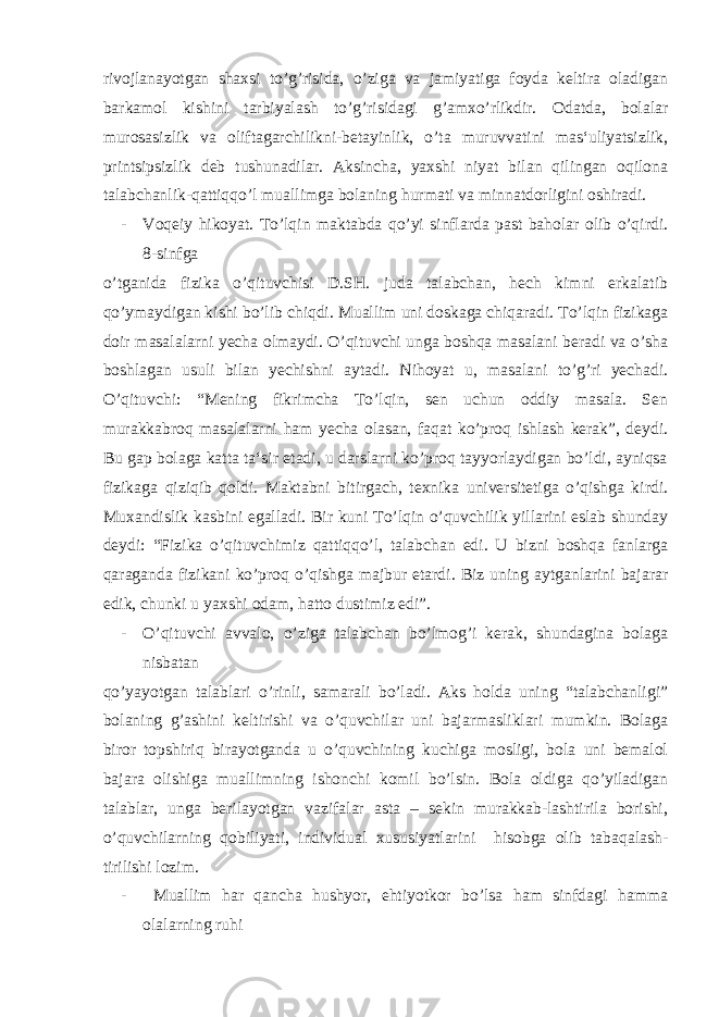 rivojlanayotgan shaxsi to’g’risida, o’ziga va jamiyatiga foyda keltira oladigan barkamol kishini tarbiyalash to’g’risidagi g’amxo’rlikdir. Odatda, bolalar murosasizlik va oliftagarchilikni-betayinlik, o’ta muruvvatini mas‘uliyatsizlik, printsipsizlik deb tushunadilar. Aksincha, yaxshi niyat bilan qilingan oqilona talabchanlik-qattiqqo’l muallimga bolaning hurmati va minnatdorligini oshiradi. - Voqeiy hikoyat. To’lqin maktabda qo’yi sinflarda past baholar olib o’qirdi. 8-sinfga o’tganida fizika o’qituvchisi D.SH. juda talabchan, hech kimni erkalatib qo’ymaydigan kishi bo’lib chiqdi. Muallim uni doskaga chiqaradi. To’lqin fizikaga doir masalalarni yecha olmaydi. O’qituvchi unga boshqa masalani beradi va o’sha boshlagan usuli bilan yechishni aytadi. Nihoyat u, masalani to’g’ri yechadi. O’qituvchi: “Mening fikrimcha To’lqin, sen uchun oddiy masala. Sen murakkabroq masalalarni ham yecha olasan, faqat ko’proq ishlash kerak”, deydi. Bu gap bolaga katta ta‘sir etadi, u darslarni ko’proq tayyorlaydigan bo’ldi, ayniqsa fizikaga qiziqib qoldi. Maktabni bitirgach, texnika universitetiga o’qishga kirdi. Muxandislik kasbini egalladi. Bir kuni To’lqin o’quvchilik yillarini eslab shunday deydi: “Fizika o’qituvchimiz qattiqqo’l, talabchan edi. U bizni boshqa fanlarga qaraganda fizikani ko’proq o’qishga majbur etardi. Biz uning aytganlarini bajarar edik, chunki u yaxshi odam, hatto dustimiz edi”. - O’qituvchi avvalo, o’ziga talabchan bo’lmog’i kerak, shundagina bolaga nisbatan qo’yayotgan talablari o’rinli, samarali bo’ladi. Aks holda uning “talabchanligi” bolaning g’ashini keltirishi va o’quvchilar uni bajarmasliklari mumkin. Bolaga biror topshiriq birayotganda u o’quvchining kuchiga mosligi, bola uni bemalol bajara olishiga muallimning ishonchi komil bo’lsin. Bola oldiga qo’yiladigan talablar, unga berilayotgan vazifalar asta – sekin murakkab-lashtirila borishi, o’quvchilarning qobiliyati, individual xususiyatlarini hisobga olib tabaqalash- tirilishi lozim. - Muallim har qancha hushyor, ehtiyotkor bo’lsa ham sinfdagi hamma olalarning ruhi 