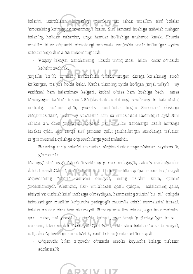 holatini, iztiroblarini bilmasligi mumkin. Bu ishda muallim sinf bolalar jamoasining ko’magida tayanmog’i lozim. Sinf jamoasi boshiga tashvish tushgan bolaning holidan xabardor, unga hamdar bo’lishiga erishmoq kerak. Shunda muallim bilan o’quvchi o’rtasidagi muomala natijasida sodir bo’ladigan ayrim xatolarning oldini olish imkoni tug’iladi. - Voqeiy hikoyat. Sanobarning ilasida uning otasi bilan onasi o’rtasida kelishmovchilik, janjallar bo’lib turishini sinfdoshlari biladi. Bugun darsga ko’zlaring atrofi ko’kargan, ma‘yus holda keldi. Kecha ularning uyida bo’lgan janjal tufayli uy vazifasni ham bajarolmay kelgani, ktobni o’qisa ham boshiga hech narsa kirmayogani ko’rinib turaradi. Sinfdoshlaridan biri unga sezdirmay bu holatni sinf rahbariga ma‘lum qilib, yaxshisi muallimlar bugun Sanobarni doskaga chiqarmasliklari, undan uy vazifasini ham so’ramasliklari lozimligini aytdi.Sinf rahbari o’z darsi jarayonida bevosita usullar bilan Sanobarga tasalli berishga harakat qildi. Shu tariqa sinf jamoasi qalbi jarohatlangan Sanobarga nisbatan to’g’ri muomila qilishga o’qituvchilarga yordamlashdi. - Bolaning ruhiy holatini tushunish, sinfdoshlarida unga nisbatan hayrixoxlik, g’amxurlik his-tuyg’usini uyg’otish o’qituvchining yuksak pedagogik, axloqiy madaniyatdan dalolat beradi.Odobli, ma‘daniyatli muallim bolalar bilan qo’pol muomila qilmaydi o’quvchining “sirini” oshkora etmaydi, uning ustidan kulib, qalbini jarohatlamaydi. Aksincha, fikr- mulohazasi qotib qolgan, bolalarning qalbi, ehtiyoj va qiziqishlarini inobatga olmaydigan, hammaning xulqini bir- xil qolipda baholaydigan muallim ko’pincha pedagogik muomila odobi normalarini buzadi, bolalar orasida obru ham ololmaydi. Bunday muallim odatda, agar bola mo’min- qobil bulsa, uni yaxshilar qatorida ko’radi, agar tanqidiy fikrlaydigan bulsa – manman, takabbur deb hisoblaydi. Qobiliyatli, lekin shux bolalarni xush kurmaydi, natijada o’qituvchiga hurmatsizlik, konfilikt- majoralar kelib chiqadi. - O’qituvchi bilan o’quvchi o’rtasida nizolar kupincha bolaga nisbatan adolatsizlik 