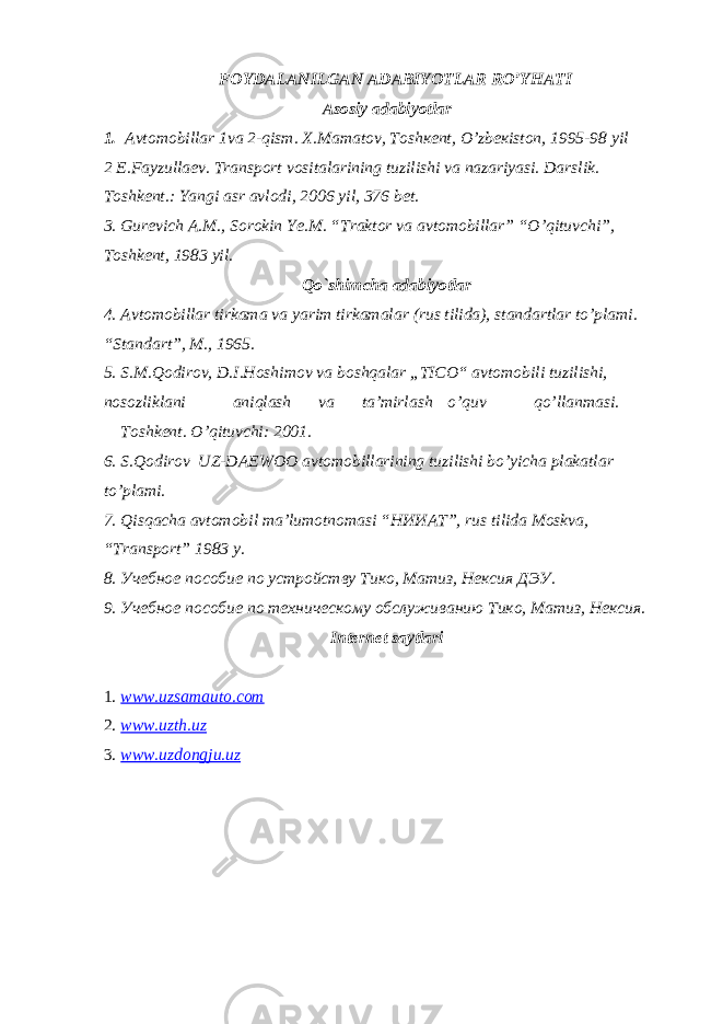 FOYDALANILGAN ADABIYOTLAR RO’YHATI Asosiy adabiyotlar 1. Аvtоmоbillаr 1va 2-qism. Х.Mаmаtоv, Tоshкеnt, O’zbекistоn, 1995-98 yil 2 E.Fayzullaev. Transport vositalarining tuzilishi va nazariyasi. Darslik. Toshkent.: Yangi asr avlodi, 2006 yil, 376 bet. 3. Gurevich A.M., Sorokin Ye.M. “Traktor va avtomobillar” “O’qituvchi”, Toshkent, 1983 yil. Qo`shimcha adabiyotlar 4. Avtomobillar tirkama va yarim tirkamalar (rus tilida), standartlar to’plami. “Standart”, M., 1965. 5. S.M.Qodirov, D.I.Hoshimov va boshqalar „TICO“ avtomobili tuzilishi, nosozliklani aniqlash va ta’mirlash o’quv qo’llanmasi. Toshkent. O’qituvchi: 2001. 6. S.Qodirov UZ-DAEWOO avtomobillarining tuzilishi bo’yicha plakatlar to’plami. 7. Qisqacha avtomobil ma’lumotnomasi “ НИИАТ ”, rus tilida Moskva, “ Т ransport” 1983 y. 8. Учебное пособие по устройству Тико, Матиз, Нексия ДЭУ. 9. Учебное пособие по техническому обслуживанию Тико, Матиз, Нексия. Internet saytlari 1. www.uzsamauto.com 2. www.uzth.uz 3. www.uzdongju.uz 