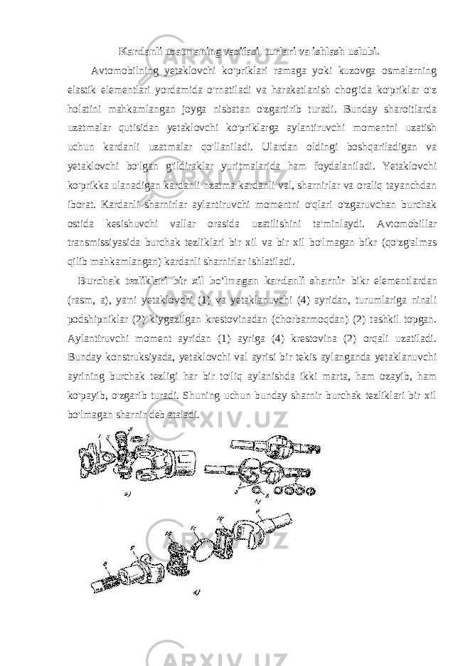 Kardanli uzatmaning vazifasi, turlari va ishlash uslubi. Avtomobilning yetaklovchi ko&#39;priklari ramaga yoki kuzovga osmalarning elastik elementlari yordamida o&#39;rnatiladi va harakatlanish chog&#39;ida ko&#39;priklar o&#39;z holatini mahkamlangan joyga nisbatan o&#39;zgartirib turadi. Bunday sharoitlarda uzatmalar qutisidan yetaklovchi ko&#39;priklarga aylantiruvchi momentni uzatish uchun kardanli uzatmalar qo&#39;llaniladi. Ulardan oldingi boshqariladigan va yetaklovchi bo&#39;lgan g&#39;ildiraklar yuritmalarida ham foydalaniladi. Yetaklovchi ko&#39;prikka ulanadigan kardanli nzatma kardanli val, sharnirlar va oraliq tayanchdan iborat. Kardanli sharnirlar aylantiruvchi momentni o&#39;qlari o&#39;zgaruvchan burchak ostida kesishuvchi vallar orasida uzatilishini ta&#39;minlaydi. Avtomobillar transmissiyasida burchak tezliklari bir xil va bir xil bo&#39;lmagan bikr (qo&#39;zg&#39;almas qilib mahkamlangan) kardanli sharnirlar ishlatiladi. Burchak tezliklari bir xil bo&#39;lmagan kardanli sharnir bikr elementlardan (rasm, a), ya&#39;ni yetaklovchi (1) va yetaklanuvchi (4) ayridan, turumlariga ninali podshipniklar (2) kiygazilgan krestovinadan (chorbarmoqdan) (2) tashkil topgan. Aylantiruvchi moment ayridan (1) ayriga (4) krestovina (2) orqali uzatiladi. Bunday konstruksiyada, yetaklovchi val ayrisi bir tekis aylanganda yetaklanuvchi ayrining burchak tezligi har bir to&#39;liq aylanishda ikki marta, ham ozayib, ham ko&#39;payib, o&#39;zgarib turadi. Shuning uchun bunday sharnir burchak tezliklari bir xil bo&#39;lmagan sharnir deb ataladi. 