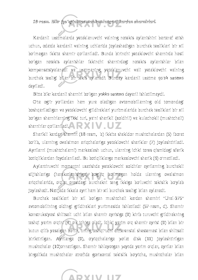 18-rasm. Bikr (qo&#39;zg&#39;almas mahkamlangan) kardan sharnirlari. Kardanli uzatmalarda yetaklanuvchi valning notekis aylanishini bartaraf etish uchun, odatda kardanli valning uchlarida joylashadigan burchak tezliklari bir xil bo&#39;lmagan ikkita sharnir qo&#39;llaniladi. Bunda birinchi yetaklovchi sharnirda hosil bo&#39;lgan notekis aylanishlar ikkinchi sharnirdagi notekis aylanishlar bilan kompensatsiyalanadi va uzatmaning yetaklanuvchi vali yetaklovchi valning burchak tezligi bilan bir tekis aylanadi. Bunday kardanli uzatma qo&#39;sh uzatma deyiladi. Bitta bikr kardanli sharniri bo&#39;lgan yakka uzatma deyarli ishlatilmaydi. O&#39;ta og&#39;ir yo&#39;llardan ham yura oladigan avtomobillarning old tomondagi boshqariladigan va yetaklovchi g&#39;ildiraklari yuritmalarida burchak tezliklari bir xil bo&#39;lgan sharnirlarning ikki turi, ya&#39;ni sharikli (zoldirli) va kulachokli (mushtchali) sharnirlar qo&#39;llaniladi. Sharikli kardan sharniri (18-rasm, b) ikkita shakldor mushtchalardan (5) iborat bo&#39;lib, ularning ovalsimon ariqchalariga yetaklovchi shariklar (7) joylashtiriladi. Ayrilarni (mushtchalarni) markazlash uchun, ularning ichki tores qismidagi sferik botiqliklardan foydalaniladi. Bu botiqliklarga markazlovchi sharik (6) o&#39;rnatiladi. Aylantiruvchi momentni uzatishda yetaklovchi zoldirlar ayrilarning burchakli siljishlariga (harakatlanishiga) bog&#39;liq bo&#39;lmagan holda ularning ovalsimon ariqchalarida, o&#39;qlar orasidagi burchakni teng ikkiga bo&#39;luvchi tekislik bo&#39;ylab joylashadi. Natijada ikkala ayri ham bir xil burchak tezligi bilan aylanadi. Burchak tezliklari bir xil bo&#39;lgan mushtchali kardan sharniri &#34;Ural-375&#34; avtomobilining oldingi g&#39;ildiraklari yuritmasida ishlatiladi (57-rasm, d). Sharnir konstruksiyasi shlitsali uchi bilan sharnir ayrisiga (9) kirib turuvchi g&#39;ildirakning tashqi yarim o&#39;qini (8) o&#39;z ichiga oladi. Ichki yarim o&#39;q sharnir ayrisi (9) bilan bir butun qilib yasalgan bo&#39;lib, uning tashqi uchi differensial shesternasi bilan shlitsali biriktirilgan. Ayrilarga (9), o&#39;yiqchalariga po&#39;lat disk (11) joylashtirilgan mushtchalar (10)o&#39;rnatilgan. Sharnir ishlayotgan paytda yarim o&#39;qlar, ayrilar bilan birgalikda mushtchalar atrofida gorizontal tekislik bo&#39;yicha, mushtchalar bilan 