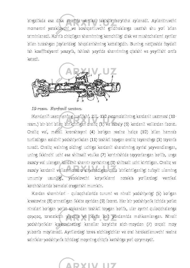 birgalikda esa disk atrofida vertikal tekislik bo&#39;yicha aylanadi. Aylantiruvchi momentni yetaklovchi va boshqariluvchi g&#39;ildiraklarga uzatish shu yo&#39;l bilan ta&#39;minlanadi. Ko&#39;rib chiqilgan sharnirning kamchiligi disk va mushtchalami ayrilar bilan tutashgan joylaridagi ishqalanishning kattaligidir. Buning natijasida foydali ish koeffitsiyenti pasayib, ishlash paytida sharnirning qizishi va yeyilishi ortib ketadi. 19-rasm. Kardanli uzatma. Kardanli uzatmaning tuzilishi. ZIL-130 avtomobilining kardanli uzatmasi (19- rasm.) bir-biri bilan biriktirilgan oraliq (1) va asosiy (6) kardanli vallardan iborat. Oraliq val, metall kronshteyni (4) bo&#39;lgan rezina halqa (10) bilan hamrab turiladigan zoldirli podshipnikdan (11) tashkil topgan oraliq tayanchga (3) tayanib turadi. Oraliq valning oldingi uchiga kardanli sharairning ayrisi payvandlangan, uning ikkinchi uchi esa shlitsali vtulka (2) ko&#39;rinishida tayyorlangan bo&#39;lib, unga asosiy val ulangan kardanli sharnir ayrisining (9) shlitsali uchi kiritilgan. Oraliq va asosiy kardanli vallarni o&#39;zaro sirpanadigan qilib biriktirilganligi tufayli ularning umumiy uzunligi, yetaklovchi ko&#39;priklarni notekis yo&#39;llardagi vertikal ko&#39;chishlarida bemalol o&#39;zgarishi mumkin. Kardan sharnirlari - quloqchalarida turumi va ninali podshipnigi (5) bo&#39;lgan krestovina (8) o&#39;rnatilgan ikkita ayridan (9) iborat. Har bir podshipnik ichida po&#39;lat ninalari bo&#39;lgan po&#39;lat stakandan tashkil topgan bo&#39;lib, ular ayrini quloqchalariga qopqoq, to&#39;xtatkich plastina va ikkita bolt yordamida mahkamlangan. Ninali podshipniklar krestovinadagi kanallar bo&#39;yicha zich-moydon (7) orqali moy yuborib moylanadi. Ayrilardagi tores zichlagichlar va o&#39;zi harakatlanuvchi rezina salniklar podshipnik ichidagi moyning chiqib ketishiga yo&#39;l qo&#39;ymaydi. 