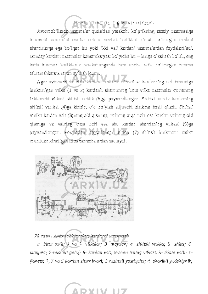 Kardanli uzatmaning konstruktsiyasi. Avtomobillarda uzatmalar qutisidan yetakchi ko`prikning asosiy uzatmasiga burovchi momentni uzatish uchun burchak tezliklari bir xil bo`lmagan kardani sharnirlarga ega bo`lgan bir yoki ikki vali kardani uzatmalardan foydalaniladi. Bunday kardani uzatmalar konstruksiyasi bo`yicha bir – biriga o`xshash bo`lib, eng katta burchak tezliklarda harakatlanganda ham uncha katta bo`lmagan burama tabranishkarsiz ravon aylaish lozim. Agar avtomobilda bitta kardanli uzatma o`rnatilsa kardanning old tomoniga biriktirilgan vilka (1 va 2) kardanli sharnirning bitta vilka uzatmalar qutisining ikklamchi vilkasi shlitsli uchlik (5)ga payvandlangan. Shlitsli uchlik kardarning shlitsli vtulksi (4)ga kiritib, o`q bo`ylab siljuvchi birikma hosil qiladi. Shlitsli vtulka kardan vali (8)ning old qismiga, valning orqa uchi esa kardan valning old qismiga va valning orqa uchi esa shu kardan sharnirning vilkasi (9)ga payvandlangan. Rezinadan tayyorlangan g`ilop (7) shlitsli birikmani tashqi muhitdan kiradigan iflos zarrachalardan saqlaydi. 20-rasm. Avtomobillarning kardanli uzagmasi: a- bitta valli; 1 va 2- vilkalar; 3- moydon; 4- shlitsli vtulka; 5- shlits; 6- manjeta; 7-rezinali galof; 8- kardan vali; 9-sharnirning vilkasi. b- ikkita valli: 1- flanets; 2, 7 va 5 kardan sharnirlari; 3-rezinali yostiqcha; 4- sharikli podshipnik; 