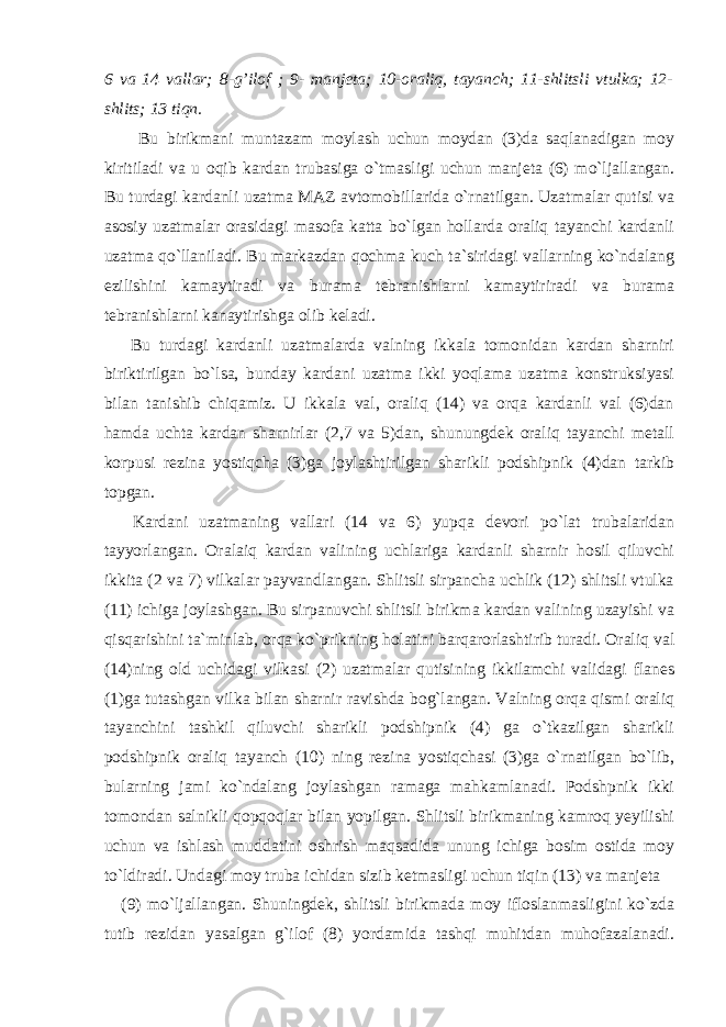 6 va 14 vallar; 8-g’ilof ; 9- manjeta; 10-oraliq, tayanch; 11-shlitsli vtulka; 12- shlits; 13 tiqn. Bu birikmani muntazam moylash uchun moydan (3)da saqlanadigan moy kiritiladi va u oqib kardan trubasiga o`tmasligi uchun manjeta (6) mo`ljallangan. Bu turdagi kardanli uzatma MAZ avtomobillarida o`rnatilgan. Uzatmalar qutisi va asosiy uzatmalar orasidagi masofa katta bo`lgan hollarda oraliq tayanchi kardanli uzatma qo`llaniladi. Bu markazdan qochma kuch ta`siridagi vallarning ko`ndalang ezilishini kamaytiradi va burama tebranishlarni kamaytiriradi va burama tebranishlarni kanaytirishga olib keladi. Bu turdagi kardanli uzatmalarda valning ikkala tomonidan kardan sharniri biriktirilgan bo`lsa, bunday kardani uzatma ikki yoqlama uzatma konstruksiyasi bilan tanishib chiqamiz. U ikkala val, oraliq (14) va orqa kardanli val (6)dan hamda uchta kardan sharnirlar (2,7 va 5)dan, shunungdek oraliq tayanchi metall korpusi rezina yostiqcha (3)ga joylashtirilgan sharikli podshipnik (4)dan tarkib topgan. Kardani uzatmaning vallari (14 va 6) yupqa devori po`lat trubalaridan tayyorlangan. Oralaiq kardan valining uchlariga kardanli sharnir hosil qiluvchi ikkita (2 va 7) vilkalar payvandlangan. Shlitsli sirpancha uchlik (12) shlitsli vtulka (11) ichiga joylashgan. Bu sirpanuvchi shlitsli birikma kardan valining uzayishi va qisqarishini ta`minlab, orqa ko`prikning holatini barqarorlashtirib turadi. Oraliq val (14)ning old uchidagi vilkasi (2) uzatmalar qutisining ikkilamchi validagi flanes (1)ga tutashgan vilka bilan sharnir ravishda bog`langan. Valning orqa qismi oraliq tayanchini tashkil qiluvchi sharikli podshipnik (4) ga o`tkazilgan sharikli podshipnik oraliq tayanch (10) ning rezina yostiqchasi (3)ga o`rnatilgan bo`lib, bularning jami ko`ndalang joylashgan ramaga mahkamlanadi. Podshpnik ikki tomondan salnikli qopqoqlar bilan yopilgan. Shlitsli birikmaning kamroq yeyilishi uchun va ishlash muddatini oshrish maqsadida unung ichiga bosim ostida moy to`ldiradi. Undagi moy truba ichidan sizib ketmasligi uchun tiqin (13) va manjeta (9) mo`ljallangan. Shuningdek, shlitsli birikmada moy ifloslanmasligini ko`zda tutib rezidan yasalgan g`ilof (8) yordamida tashqi muhitdan muhofazalanadi. 