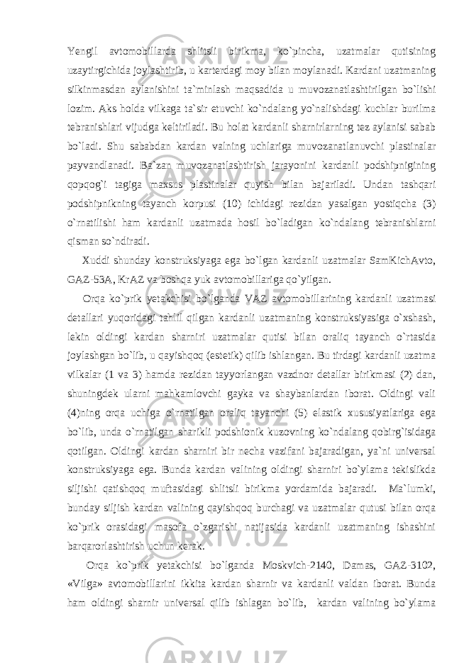 Yengil avtomobillarda shlitsli birikma, ko`pincha, uzatmalar qutisining uzaytirgichida joylashtirib, u karterdagi moy bilan moylanadi. Kardani uzatmaning silkinmasdan aylanishini ta`minlash maqsadida u muvozanatlashtirilgan bo`lishi lozim. Aks holda vilkaga ta`sir etuvchi ko`ndalang yo`nalishdagi kuchlar burilma tebranishlari vijudga keltiriladi. Bu holat kardanli sharnirlarning tez aylanisi sabab bo`ladi. Shu sababdan kardan valning uchlariga muvozanatlanuvchi plastinalar payvandlanadi. Ba`zan muvozanatlashtirish jarayonini kardanli podshipnigining qopqog`i tagiga maxsus plastinalar quyish bilan bajariladi. Undan tashqari podshipnikning tayanch korpusi (10) ichidagi rezidan yasalgan yostiqcha (3) o`rnatilishi ham kardanli uzatmada hosil bo`ladigan ko`ndalang tebranishlarni qisman so`ndiradi. Xuddi shunday konstruksiyaga ega bo`lgan kardanli uzatmalar SamKichAvto, GAZ-53A, KrAZ va boshqa yuk avtomobillariga qo`yilgan. Orqa ko`prik yetakchisi bo`lganda VAZ avtomobillarining kardanli uzatmasi detallari yuqoridagi tahlil qilgan kardanli uzatmaning konstruksiyasiga o`xshash, lekin oldingi kardan sharniri uzatmalar qutisi bilan oraliq tayanch o`rtasida joylashgan bo`lib, u qayishqoq (estetik) qilib ishlangan. Bu tirdagi kardanli uzatma vilkalar (1 va 3) hamda rezidan tayyorlangan vazdnor detallar birikmasi (2) dan, shuningdek ularni mahkamlovchi gayka va shaybanlardan iborat. Oldingi vali (4)ning orqa uchiga o`rnatilgan oraliq tayanchi (5) elastik xususiyatlariga ega bo`lib, unda o`rnatilgan sharikli podshionik kuzovning ko`ndalang qobirg`isidaga qotilgan. Oldingi kardan sharniri bir necha vazifani bajaradigan, ya`ni universal konstruksiyaga ega. Bunda kardan valining oldingi sharniri bo`ylama tekislikda siljishi qatishqoq muftasidagi shlitsli birikma yordamida bajaradi. Ma`lumki, bunday siljish kardan valining qayishqoq burchagi va uzatmalar qutusi bilan orqa ko`prik orasidagi masofa o`zgarishi natijasida kardanli uzatmaning ishashini barqarorlashtirish uchun kerak. Orqa ko`prik yetakchisi bo`lganda Moskvich-2140, Damas, GAZ-3102, «Vilga» avtomobillarini ikkita kardan sharnir va kardanli valdan iborat. Bunda ham oldingi sharnir universal qilib ishlagan bo`lib, kardan valining bo`ylama 