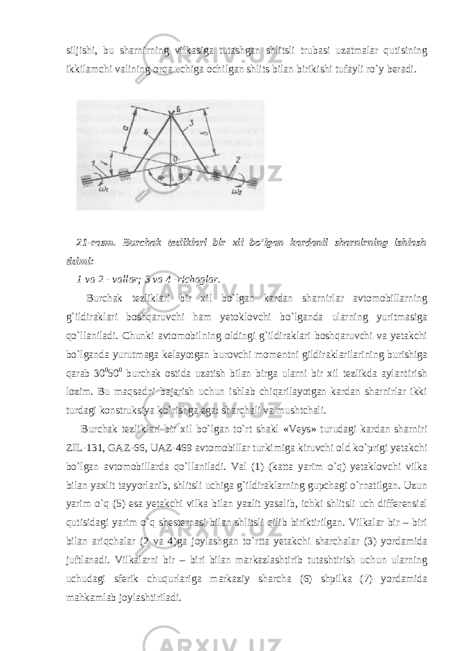 siljishi, bu sharnirning vilkasiga tutashgan shlitsli trubasi uzatmalar qutisining ikkilamchi valining orqa uchiga ochilgan shlits bilan birikishi tufayli ro`y beradi. 21-rasm. Burchak tezliklari bir xil bo’lgan kardanli sharnirning ishlash tizimi: 1 va 2 - vallar; 3 va 4 -richaglar. Burchak tezliklari bir xil bo`lgan kardan sharnirlar avtomobillarning g`ildiraklari boshqaruvchi ham yetoklovchi bo`lganda ularning yuritmasiga qo`llaniladi. Chunki avtomobilning oldingi g`ildiraklari boshqaruvchi va yetakchi bo`lganda yurutmaga kelayotgan burovchi momentni gildiraklarilarining burishiga qarab 30 0 50 0 burchak ostida uzatish bilan birga ularni bir xil tezlikda aylantirish lozim. Bu maqsadni bajarish uchun ishlab chiqarilayotgan kardan sharnirlar ikki turdagi konstruksiya ko`rishga ega: sharchali va mushtchali. Burchak tezliklari bir xil bo`lgan to`rt shakl «Veys» turudagi kardan sharniri ZIL-131, GAZ-66, UAZ-469 avtomobillar turkimiga kiruvchi old ko`prigi yetakchi bo`lgan avtomobillarda qo`llaniladi. Val (1) (katta yarim o`q) yetaklovchi vilka bilan yaxlit tayyorlanib, shlitsli uchiga g`ildiraklarning gupchagi o`rnatilgan. Uzun yarim o`q (5) esa yetakchi vilka bilan yazlit yasalib, ichki shlitsli uch differensial qutisidagi yarim o`q shesternasi bilan shlitsli qilib biriktirilgan. Vilkalar bir – biri bilan ariqchalar (2 va 4)ga joylashgan to`rtta yetakchi sharchalar (3) yordamida juftlanadi. Vilkalarni bir – biri bilan markazlashtirib tutashtirish uchun ularning uchudagi sferik chuqurlariga markaziy sharcha (6) shpilka (7) yordamida mahkamlab joylashtiriladi. 