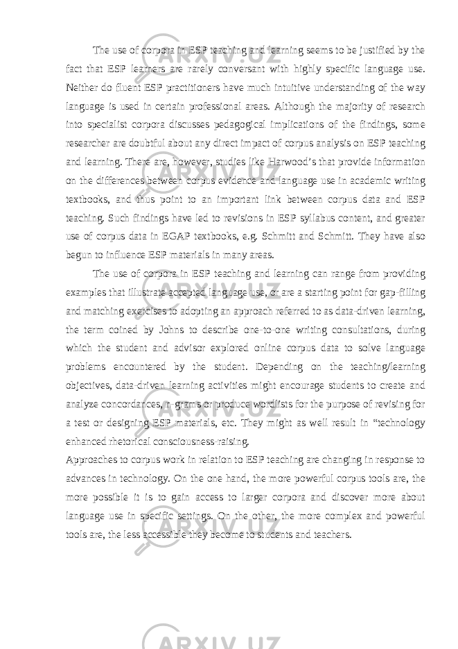 The use of corpora in ESP teaching and learning seems to be justified by the fact that ESP learners are rarely conversant with highly specific language use. Neither do fluent ESP practitioners have much intuitive understanding of the way language is used in certain professional areas. Although the majority of research into specialist corpora discusses pedagogical implications of the findings, some researcher are doubtful about any direct impact of corpus analysis on ESP teaching and learning. There are, however, studies like Harwood’s that provide information on the differences between corpus evidence and language use in academic writing textbooks, and thus point to an important link between corpus data and ESP teaching. Such findings have led to revisions in ESP syllabus content, and greater use of corpus data in EGAP textbooks, e.g. Schmitt and Schmitt. They have also begun to influence ESP materials in many areas. The use of corpora in ESP teaching and learning can range from providing examples that illustrate accepted language use, or are a starting point for gap-filling and matching exercises to adopting an approach referred to as data-driven learning, the term coined by Johns to describe one-to-one writing consultations, during which the student and advisor explored online corpus data to solve language problems encountered by the student. Depending on the teaching/learning objectives, data-driven learning activities might encourage students to create and analyze concordances, n-grams or produce wordlists for the purpose of revising for a test or designing ESP materials, etc. They might as well result in “technology enhanced rhetorical consciousness-raising. Approaches to corpus work in relation to ESP teaching are changing in response to advances in technology. On the one hand, the more powerful corpus tools are, the more possible it is to gain access to larger corpora and discover more about language use in specific settings. On the other, the more complex and powerful tools are, the less accessible they become to students and teachers. 