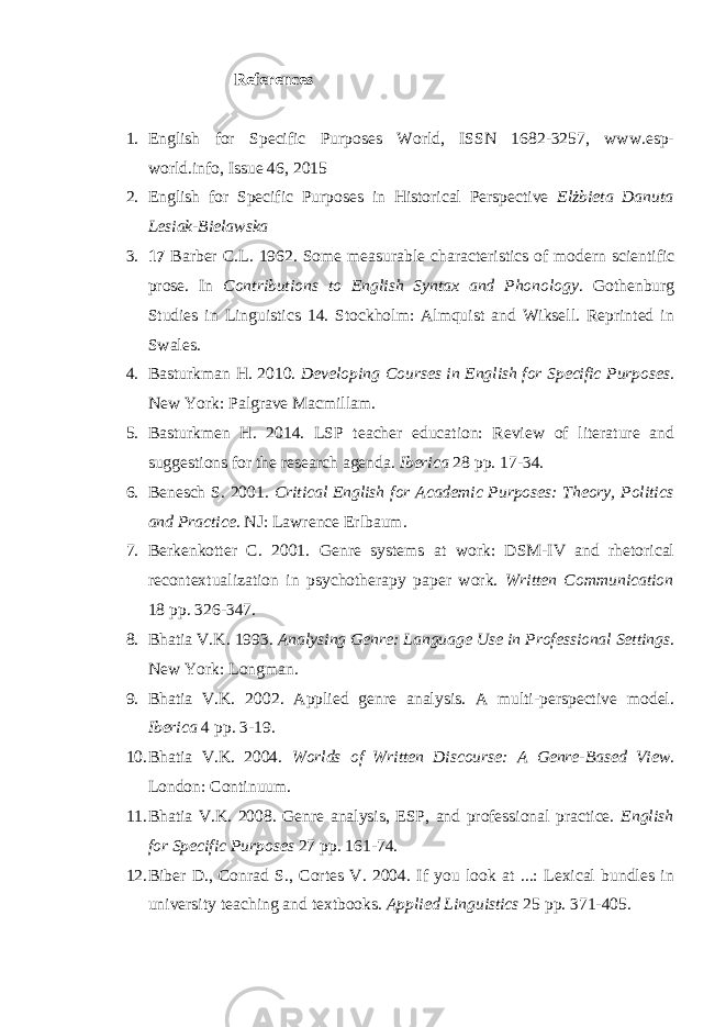 References 1. English for Specific Purposes World, ISSN 1682-3257, www.esp- world.info, Issue 46, 2015 2. English for Specific Purposes in Historical Perspective Elżbieta Danuta Lesiak-Bielawska 3. 17 Barber C.L. 1962. Some measurable characteristics of modern scientific prose. In Contributions to English Syntax and Phonology . Gothenburg Studies in Linguistics 14. Stockholm: Almquist and Wiksell. Reprinted in Swales. 4. Basturkman H. 2010. Developing Courses in English for Specific Purposes . New York: Palgrave Macmillam. 5. Basturkmen H. 2014. LSP teacher education: Review of literature and suggestions for the research agenda. Iberica 28 pp. 17-34. 6. Benesch S. 2001. Critical English for Academic Purposes: Theory, Politics and Practice . NJ: Lawrence Erlbaum. 7. Berkenkotter C. 2001. Genre systems at work: DSM-IV and rhetorical recontextualization in psychotherapy paper work. Written Communication 18 pp. 326-347. 8. Bhatia V.K. 1993. Analysing Genre: Language Use in Professional Settings . New York: Longman. 9. Bhatia V.K. 2002. Applied genre analysis. A multi-perspective model. Iberica 4 pp. 3-19. 10. Bhatia V.K. 2004. Worlds of Written Discourse: A Genre-Based View . London: Continuum. 11. Bhatia V.K. 2008. Genre analysis, ESP, and professional practice. English for Specific Purposes 27 pp. 161-74. 12. Biber D., Conrad S., Cortes V. 2004. If you look at ...: Lexical bundles in university teaching and textbooks. Applied Linguistics 25 pp. 371-405. 