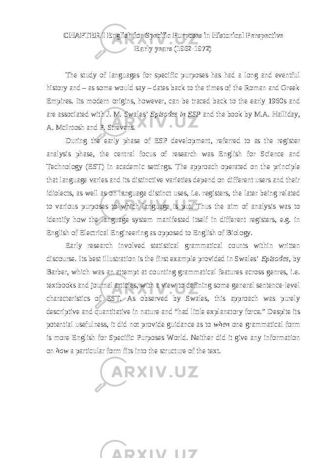 CHAPTER I English for Specific Purposes in Historical Perspective Early years (1962-1972) The study of languages for specific purposes has had a long and eventful history and – as some would say – dates back to the times of the Roman and Greek Empires. Its modern origins, however, can be traced back to the early 1960s and are associated with J. M. Swales’ Episodes in ESP and the book by M.A. Halliday, A. McIntosh and P. Strevens. During the early phase of ESP development, referred to as the register analysis phase, the central focus of research was English for Science and Technology (EST) in academic settings. The approach operated on the principle that language varies and its distinctive varieties depend on different users and their idiolects, as well as on language distinct uses, i.e. registers, the later being related to various purposes to which language is put. Thus the aim of analysis was to identify how the language system manifested itself in different registers, e.g. in English of Electrical Engineering as opposed to English of Biology. Early research involved statistical grammatical counts within written discourse. Its best illustration is the first example provided in Swales’ Episodes , by Barber, which was an attempt at counting grammatical features across genres, i.e. textbooks and journal articles, with a view to defining some general sentence-level characteristics of EST. As observed by Swales, this approach was purely descriptive and quantitative in nature and “had little explanatory force.” Despite its potential usefulness, it did not provide guidance as to when one grammatical form is more English for Specific Purposes World. Neither did it give any information on how a particular form fits into the structure of the text. 