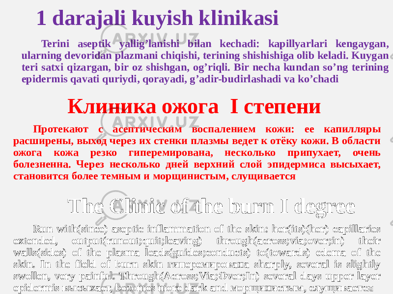  1 darajali kuyish klinikasi Terini aseptik yalligʼlanishi bilan kechadi: kapillyarlari kengaygan, ularning devoridan plazmani chiqishi, terining shishishiga olib keladi. Kuygan teri satxi qizargan, bir oz shishgan, ogʼriqli. Bir necha kundan soʼng terining epidermis qavati quriydi, qorayadi, gʼadir-budirlashadi va koʼchadi Клиника ожога I степени Протекают с асептическим воспалением кожи: ее капилляры расширены, выход через их стенки плазмы ведет к отёку кожи. В области ожога кожа резко гиперемирована, несколько припухает, очень болезненна. Через несколько дней верхний слой эпидермиса высыхает, становится более темным и морщинистым, слущивается The Clinic of the burn I degree Run with(since) aseptic inflammation of the skin: her(its)(her) capillaries extended, output(runout;quit;leaving) through(across;via;over;in) their walls(sides) of the plasma leads(guides;conducts) to(towards) edema of the skin. In the field of burn skin гиперемирована sharply, several is slightly swollen, very painful. Through(Across;Via;Over;In) several days upper layer epidermis высыхает, becomes more dark and морщинистым, слущивается 