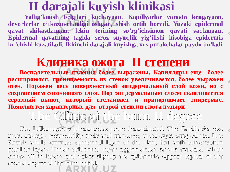  II darajali kuyish klinikasi Yalligʼlanish belgilari kuchaygan. Kapillyarlar yanada kengaygan, devorlarlar oʼtkazuvchanligi oshgan, shish ortib boradi. Yuzaki epidermal qavat shikastlangan, lekin terining soʼrgʼichsimon qavati saqlangan. Epidermal qavatning tagida seroz suyuqlik yigʼilishi hisobiga epidermis koʼchishi kuzatiladi. Ikkinchi darajali kuyishga xos pufakchalar paydo boʼladi Клиника ожога II степени Воспалительные явления более выражены. Капилляры еще более расширяются, проницаемость их стенок увеличивается, более выражен отек. Поражен весь поверхностный эпидермальный слой кожи, но с сохранением сосочкового слоя. Под эпидермальным слоем скапливается серозный выпот, который отслаивает и приподнимает эпидермис. Появляются характерные для второй степени ожога пузыри The Clinic of the burn II degree The Inflammatory phenomenas more denominated. The Capillaries else more enlarge, permeability their wall increases, more expressing edema. It is Struck whole surrface epidermal layer of the skin, but with conservation papillar layer. Under epidermal layer agglomerates serous exudate, which comes off in layers and raises slightly the epidermis. Appear typical of the second degree of the burn bubble 