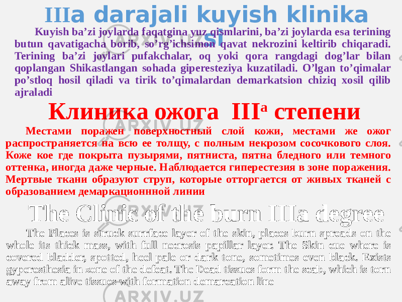  III a darajali kuyish klinika siKuyish baʼzi joylarda faqatgina yuz qismlarini, baʼzi joylarda esa terining butun qavatigacha borib, soʼrgʼichsimon qavat nekrozini keltirib chiqaradi. Terining baʼzi joylari pufakchalar, oq yoki qora rangdagi dogʼlar bilan qoplangan Shikastlangan sohada giperesteziya kuzatiladi. Oʼlgan toʼqimalar po’stloq hosil qiladi va tirik toʼqimalardan demarkatsion chiziq xosil qilib ajraladi Клиника ожога III а степени Местами поражен поверхностный слой кожи, местами же ожог распространяется на всю ее толщу, с полным некрозом сосочкового слоя. Коже кое где покрыта пузырями, пятниста, пятна бледного или темного оттенка, иногда даже черные. Наблюдается гиперестезия в зоне поражения. Мертвые ткани образуют струп, которые отторгается от живых тканей с образованием демаркационнной линии The Clinic of the burn IIIа degree The Places is struck surrface layer of the skin, places burn spreads on the whole its thick mass, with full necrosis papillar layer. The Skin cue where is covered bladder, spotted, heel pale or dark tone, sometimes even black. Exists gyperesthesia in zone of the defeat. The Dead tissues form the scab, which is torn away from alive tissues with formation demarcation line 