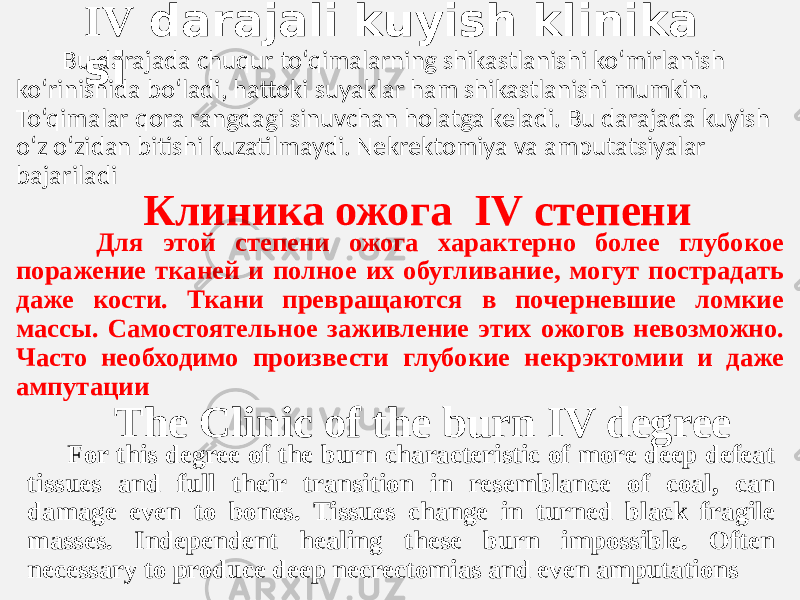  IV  darajali kuyish klinika si  Bu darajada chuqur to‘qimalarning shikastlanishi ko‘mirlanish  ko‘rinishida bo‘ladi, hattoki suyaklar ham shikastlanishi mumkin.  To‘qimalar qora rangdagi sinuvchan holatga keladi. Bu darajada kuyish  o‘z o‘zidan bitishi kuzatilmaydi. Nekrektomiya va amputatsiyalar  bajariladi Клиника ожога IV степени Для этой степени ожога характерно более глубокое поражение тканей и полное их обугливание, могут пострадать даже кости. Ткани превращаются в почерневшие ломкие массы. Самостоятельное заживление этих ожогов невозможно. Часто необходимо произвести глубокие некрэктомии и даже ампутации The Clinic of the burn IV degree For this degree of the burn characteristic of more deep defeat tissues and full their transition in resemblance of coal, can damage even to bones. Tissues change in turned black fragile masses. Independent healing these burn impossible. Often necessary to produce deep necrectomias and even amputations 