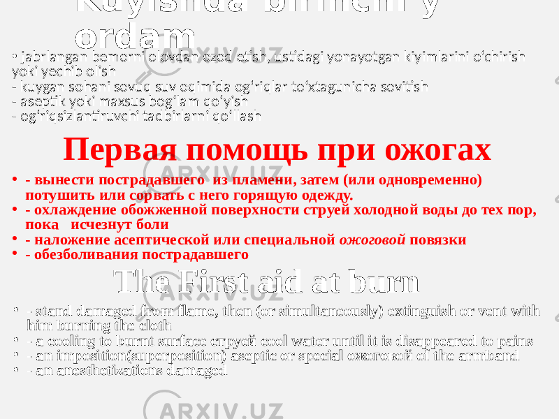 Kuyishda birinchi y ordam •   jabrlangan bemorni olovdan ozod etish, ustidagi yonayotgan kiyimlarini o‘chirish  yoki yechib olish - kuygan sohani sovuq suv oqimida og‘riqlar to‘xtagunicha sovitish - aseptik yoki maxsus bog‘lam qo‘yish - og‘riqsizlantiruvchi tadbirlarni qo‘llash Первая помощь при ожогах • - вынести пострадавшего из пламени, затем (или одновременно) потушить или сорвать с него горящую одежду. • - охлаждение обожженной поверхности струей холодной воды до тех пор, пока исчезнут боли • - наложение асептической или специальной ожоговой повязки • - обезболивания пострадавшего The First aid at burn • - stand damaged from flame, then (or simultaneously) extinguish or vent with him burning the cloth • - a cooling to burnt surface струей cool water until it is disappeared to pains • - an imposition(superposition) aseptic or special ожоговой of the armband • - an anesthetizations damaged 