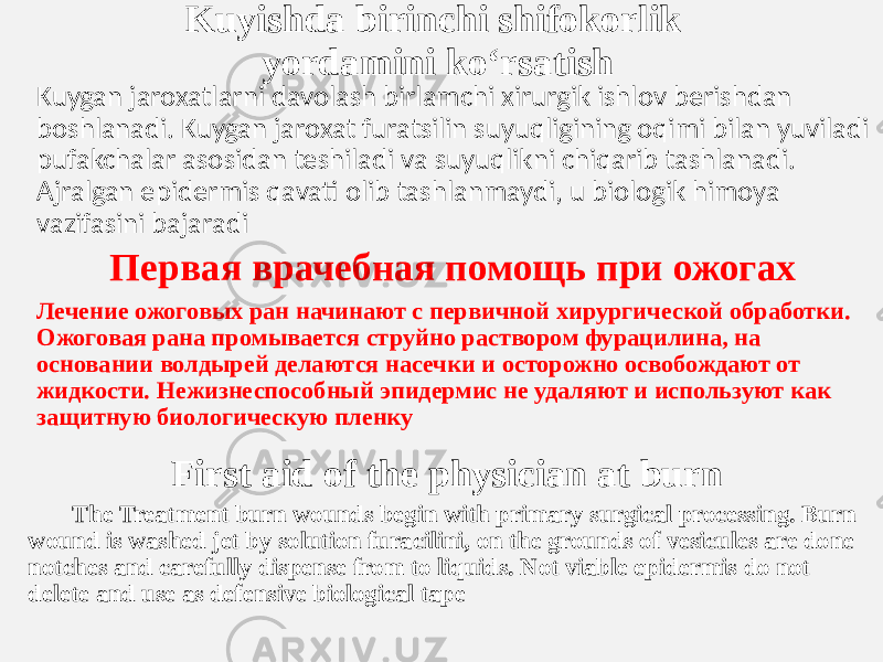 Kuyishda birinchi shifokorlik  yordamini ko‘rsatish Kuygan jaroxatlarni davolash birlamchi xirurgik ishlov berishdan  boshlanadi. Kuygan jaroxat furatsilin suyuqligining oqimi bilan yuviladi pufakchalar asosidan teshiladi va suyuqlikni chiqarib tashlanadi.  Ajralgan epidermis qavati olib tashlanmaydi, u biologik himoya  vazifasini bajaradi Первая врачебная помощь при ожогах Лечение ожоговых ран начинают с первичной хирургической обработки. Ожоговая рана промывается струйно раствором фурацилина, на основании волдырей делаются насечки и осторожно освобождают от жидкости. Нежизнеспособный эпидермис не удаляют и используют как защитную биологическую пленку First aid of the physician at burn The Treatment burn wounds begin with primary surgical processing. Burn wound is washed jet by solution furacilini, on the grounds of vesicules are done notches and carefully dispense from to liquids. Not viable epidermis do not delete and use as defensive biological tape 