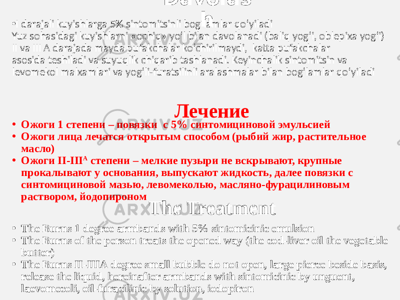 Davolas h • I darajali kuyishlarga 5% sintomitsinli bog‘lamlar qo‘yiladi Yuz sohasidagi kuyishlarni «ochiq» yo‘l bilan davolanadi (baliq yog‘i, oblepixa yog‘i) II va  III  A  darajada  mayda  pufakchalar ko‘chirilmaydi,   katta pufakchalar   asosida teshiladi va suyuqlik chiqarib tashlanadi. Keyinchalik sintomitsin va levomekol malxamlari va yog‘li-furatsilinli aralashmalar bilan bog‘lamlar qo‘yiladi Лечение • Ожоги 1 степени – повязки с 5% синтомициновой эмульсией • Ожоги лица лечатся открытым способом (рыбий жир, растительное масло) • Ожоги II-III А степени – мелкие пузыри не вскрывают, крупные прокалывают у основания, выпускают жидкость, далее повязки с синтомициновой мазью, левомеколью, масляно-фурацилиновым раствором, йодопироном The Treatment • The Burns 1 degree armbands with 5% sintomicinic emulsion • The Burns of the person treats the opened way (the cod-liver oil the vegetable butter) • The Burns II-IIIА degree small bubble do not open, large pierce beside basis, release the liquid, hereinafter armbands with sintomicinic by unguent, laevomecoli, oil-furacilinic by solution, iodopiron 