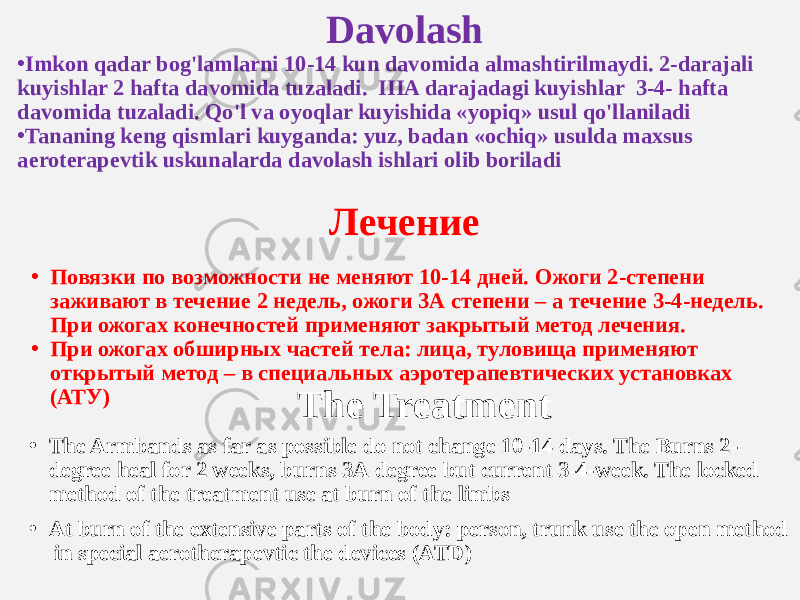 Davolash • Imkon qadar bog&#39;lamlarni 10-14 kun davomida almashtirilmaydi. 2-darajali kuyishlar 2 hafta davomida tuzaladi. IIIA darajadagi kuyishlar 3-4- hafta davomida tuzaladi. Qo&#39;l va oyoqlar kuyishida «yopiq» usul qo&#39;llaniladi • Tananing keng qismlari kuyganda: yuz, badan «ochiq» usulda maxsus aeroterapevtik uskunalarda davolash ishlari olib boriladi Лечение The Treatment • The Armbands as far as possible do not change 10-14 days. The Burns 2- degree heal for 2 weeks, burns 3А degree but current 3-4-week. The locked method of the treatment use at burn of the limbs • At burn of the extensive parts of the body: person, trunk use the open method in special aerotherapevtic the devices (ATD)• Повязки по возможности не меняют 10-14 дней. Ожоги 2-степени заживают в течение 2 недель, ожоги 3А степени – а течение 3-4-недель. При ожогах конечностей применяют закрытый метод лечения. • При ожогах обширных частей тела: лица, туловища применяют открытый метод – в специальных аэротерапевтических установках (АТУ) 