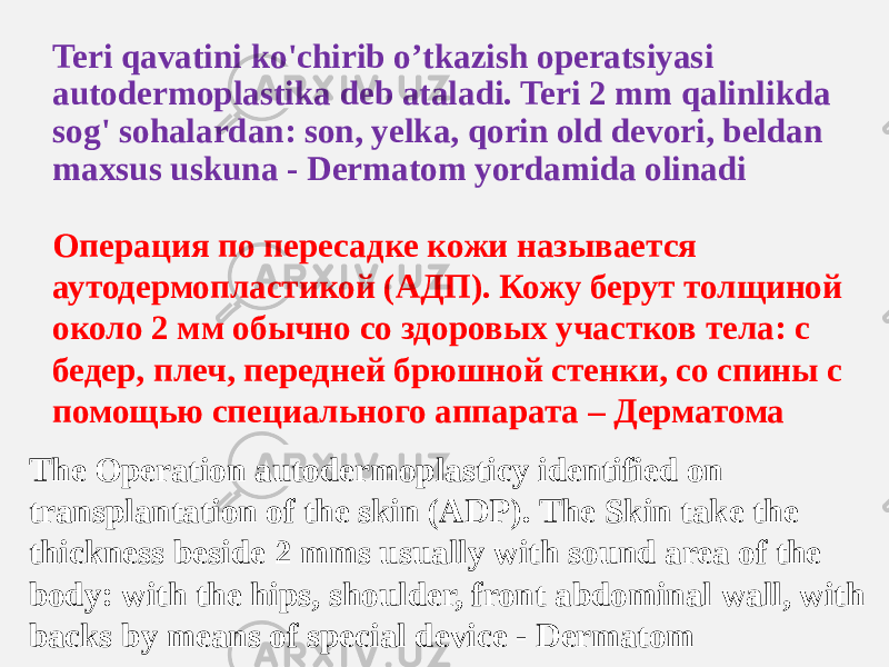 Teri qavatini ko&#39;chirib o’tkazish operatsiyasi autodermoplastika deb ataladi. Teri 2 mm qalinlikda sog&#39; sohalardan: son, yelka, qorin old devori, beldan maxsus uskuna - Dermatom yordamida olinadi Операция по пересадке кожи называется аутодермопластикой (АДП). Кожу берут толщиной около 2 мм обычно со здоровых участков тела: с бедер, плеч, передней брюшной стенки, со спины с помощью специального аппарата – Дерматома The Operation autodermoplasticy identified on transplantation of the skin (ADP). The Skin take the thickness beside 2 mms usually with sound area of the body: with the hips, shoulder, front abdominal wall, with backs by means of special device - Dermatom 