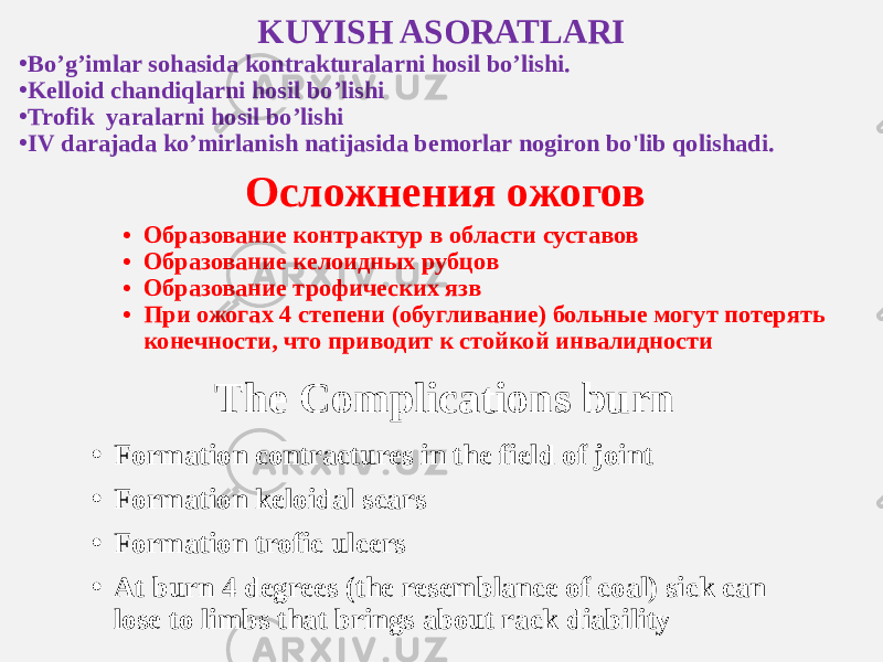 KUYISH ASORATLARI • Bo’g’imlar sohasida kontrakturalarni hosil bo’lishi. • Kelloid chandiqlarni hosil bo’lishi • Trofik yaralarni hosil bo’lishi • IV darajada ko’mirlanish natijasida bemorlar nogiron bo&#39;lib qolishadi. Осложнения ожогов • Образование контрактур в области суставов • Образование келоидных рубцов • Образование трофических язв • При ожогах 4 степени (обугливание) больные могут потерять конечности, что приводит к стойкой инвалидности The Complications burn • Formation contractures in the field of joint • Formation keloidal scars • Formation trofic ulcers • At burn 4 degrees (the resemblance of coal) sick can lose to limbs that brings about rack diability 