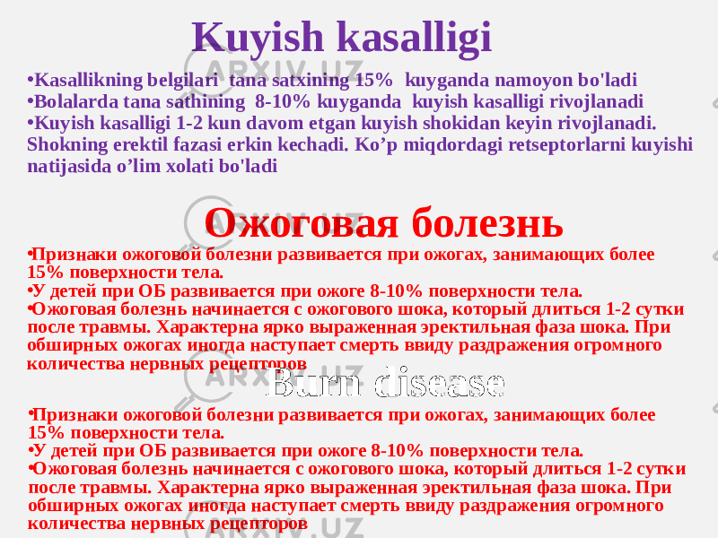 Kuyish kasalligi • Kasallikning belgilari tana satxining 15% kuyganda namoyon bo&#39;ladi • Bolalarda tana sathining 8-10% kuyganda kuyish kasalligi rivojlanadi • Kuyish kasalligi 1-2 kun davom etgan kuyish shokidan keyin rivojlanadi. Shokning erektil fazasi erkin kechadi. Ko’p miqdordagi retseptorlarni kuyishi natijasida o’lim xolati bo&#39;ladi Ожоговая болезнь • Признаки ожоговой болезни развивается при ожогах, занимающих более 15% поверхности тела. • У детей при ОБ развивается при ожоге 8-10% поверхности тела. • Ожоговая болезнь начинается с ожогового шока, который длиться 1-2 сутки после травмы. Характерна ярко выраженная эректильная фаза шока. При обширных ожогах иногда наступает смерть ввиду раздражения огромного количества нервных рецепторов Burn disease • Признаки ожоговой болезни развивается при ожогах, занимающих более 15% поверхности тела. • У детей при ОБ развивается при ожоге 8-10% поверхности тела. • Ожоговая болезнь начинается с ожогового шока, который длиться 1-2 сутки после травмы. Характерна ярко выраженная эректильная фаза шока. При обширных ожогах иногда наступает смерть ввиду раздражения огромного количества нервных рецепторов 