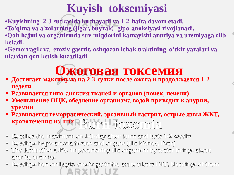 Kuyish toksemiyasi • Kuyishning 2-3-sutkasida kuchayadi va 1-2-hafta davom etadi. • To&#39;qima va a&#39;zolarning (jigar, buyrak) gipo-anoksiyasi rivojlanadi. • Qoh hajmi va organizmda suv miqdorini kamayishi anuriya va uremiyaga olib keladi. • Gemorragik va eroziv gastrit, oshqozon ichak traktining o’tkir yaralari va ulardan qon ketish kuzatiladi Ожоговая токсемия • Достигает максимума на 2-3-сутки после ожога и продолжается 1-2- недели • Развивается гипо-аноксия тканей и органов (почек, печени) • Уменьшение ОЦК, обеднение организма водой приводит к анурии, уремии • Развивается геморрагический, эрозивный гастрит, острые язвы ЖКТ, кровотечения из них Burn toxemia • Reaches the maximum on 2-3-day after burn and lasts 1-2-weeks • Develops hypo-anoxia tissues and organs (the kidney, liver) • The Reduction CBV, impoverishing the organism by water brings about anuria, uremias • Develops hemorrhagic, erosiv gastritis, acute ulcers GIT, bleedings of them 