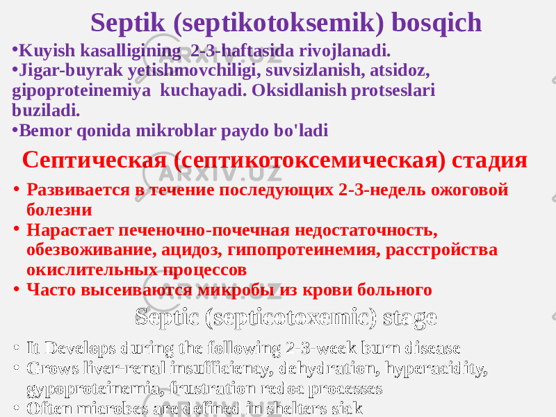 Septik (septikotoksemik) bosqich • Kuyish kasalligining 2-3-haftasida rivojlanadi. • Jigar-buyrak yetishmovchiligi, suvsizlanish, atsidoz, gipoproteinemiya kuchayadi. Oksidlanish protseslari buziladi. • Bemor qonida mikroblar paydo bo&#39;ladi Септическая (септикотоксемическая) стадия • Развивается в течение последующих 2-3-недель ожоговой болезни • Нарастает печеночно-почечная недостаточность, обезвоживание, ацидоз, гипопротеинемия, расстройства окислительных процессов • Часто высеиваются микробы из крови больного Septic (septicotoxemic) stage • It Develops during the following 2-3-week burn disease • Grows liver-renal insufficiency, dehydration, hyperacidity, gypoproteinemia, frustration redoc processes • Often microbes are defined in shelters sick 