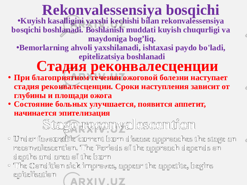 Rekonvalessensiya bosqichi • Kuyish kasalligini yaxshi kechishi bilan rekonvalessensiya bosqichi boshlanadi. Boshlanish muddati kuyish chuqurligi va maydoniga bog’liq. • Bemorlarning ahvoli yaxshilanadi, ishtaxasi paydo bo&#39;ladi, epitelizatsiya boshlanadi Стадия реконвалесценции • При благоприятном течении ожоговой болезни наступает стадия реконвалесценции. Сроки наступления зависит от глубины и площади ожога • Состояние больных улучшается, появится аппетит, начинается эпителизация Stage reconvalescention • Under favourable current burn disease approaches the stage an reconvalescention. The Periods of the approach depends on depths and area of the burn • The Condition sick improves, appear the appetite, begins epitelisation 