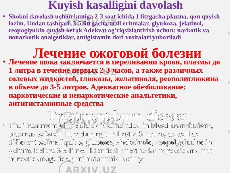 Kuyish kasalligini davolash • Shokni davolash uchun kuniga 2-3 soat ichida 1 litrgacha plazma, qon quyish lozim. Undan tashqari 3-5 litrgacha tuzli eritmalar, glyukoza, jelatinol, reopoglyukin quyish kerak Adekvat og&#39;riqsizlantirish uchun: narkotik va nonarkotik analgetiklar, antigistamin dori vositalari yuboriladi Лечение ожоговой болезни • Лечение шока заключается в переливании крови, плазмы до 1 литра в течение первых 2-3-часов, а также различных солевых жидкостей, глюкозы, желатиноля, реополиглюкина в объеме до 3-5 литров. Адекватное обезболивание: наркотические и ненаркотические анальгетики, антигистаминные средства Treatment burn disease • The Treatment of the shock is concluded in blood transfusions, plasmas before 1 litre during the first 2-3-hours, as well as different saline liquids, glucoses, zhelatinole, reopolyglucine in volume before 3-5 litres. Identical anesthesia: narcotic and not narcotic anagetice, antihistaminic facility 