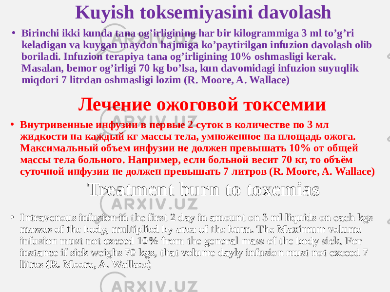 Kuyish toksemiyasini davolash • Birinchi ikki kunda tana og’irligining har bir kilogrammiga 3 ml to’g’ri keladigan va kuygan maydon hajmiga ko’paytirilgan infuzion davolash olib boriladi. Infuzion terapiya tana og’irligining 10% oshmasligi kerak. Masalan, bemor og’irligi 70 kg bo’lsa, kun davomidagi infuzion suyuqlik miqdori 7 litrdan oshmasligi lozim (R. Moore, A. Wallace) Лечение ожоговой токсемии • Внутривенные инфузии в первые 2 суток в количестве по 3 мл жидкости на каждый кг массы тела, умноженное на площадь ожога. Максимальный объем инфузии не должен превышать 10% от общей массы тела больного. Например, если больной весит 70 кг, то объём суточной инфузии не должен превышать 7 литров (R. Moore, A. Wallace) Treatment burn to toxemias • Intravenous infusion in the first 2 day in amount on 3 ml liquids on each kgs masses of the body, multiplied by area of the burn. The Maximum volume infusion must not exceed 10% from the general mass of the body sick. For instance if sick weighs 70 kgs, that volume dayly infusion must not exceed 7 litres (R. Moore, A. Wallace) 