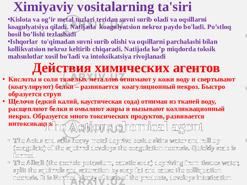 Ximiyaviy vositalarning ta&#39;siri • Kislota va og’ir metal tuzlari teridan suvni surib oladi va oqsillarni koagulyatsiya qiladi. Natijada koagulyatsion nekroz paydo bo&#39;ladi. Po’stloq hosil bo’lishi tezlashadi • Ishqorlar to&#39;qimadan suvni surib olishi va oqsillarni parchalashi bilan kollikvatsion nekroz keltirib chiqaradi. Natijada ko’p miqdorda toksik mahsulotlar xosil bo&#39;ladi va intoksikatsiya rivojlanadi Действия химических агентов • Кислоты и соли тяжелых металлов отнимают у кожи воду и свертывают (коагулируют) белки – развивается коагуляционный некроз. Быстро образуется струп • Щелочи (едкий калий, каустическая сода) отнимая из тканей воду, расщепляют белки и омыляют жиры и вызывают колликвационный некроз. Образуется много токсических продуктов, развивается интоксикация The Actions chemical agent • The Acids and salts heavy metal deprive beside skins water and roll up (coagulate) of the squirrel develops the coagulation necrosis. Quickly scab is formed • The Alkali (the acerbic potassium, caustic soda) depriving from tissues water, split the squirrels and saturation by soap fat and cause the colliquation necrosis. It is Formed plenty of toxic of the products, develops intoxication 